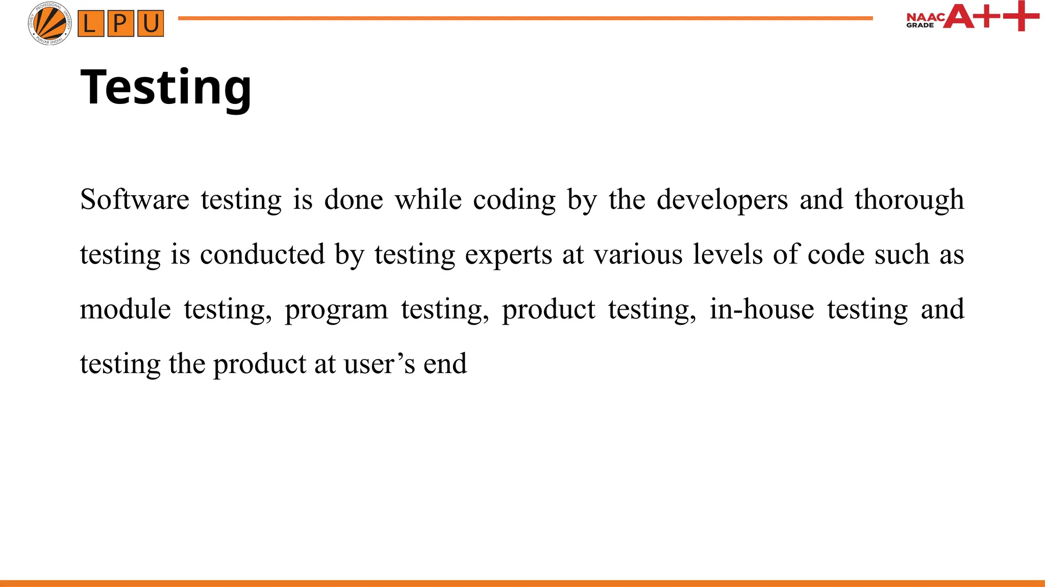 Testing
Software testing is done while coding by the developers and thorough
testing is conducted by testing experts at various levels of code such as
module testing, program testing, product testing, in-house testing and
testing the product at user’s end
 