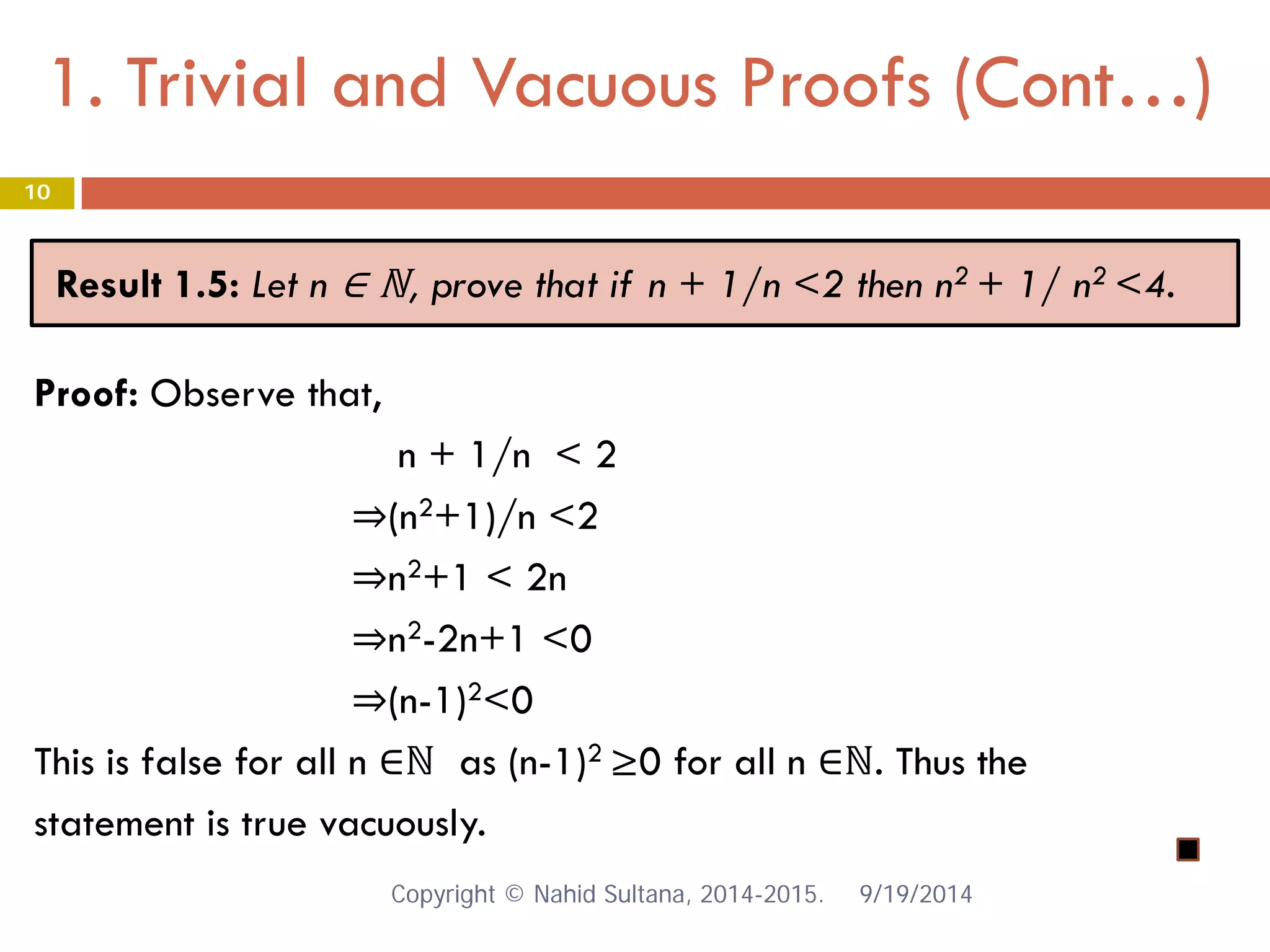 1. Trivial and Vacuous Proofs (Cont…) 9/19/2014 
10 
Result 1.5: Let n ∈ ℕ, prove that if n + 1/n <2 then n2 + 1/ n2 <4. 
Proof: Observe that, 
n + 1/n < 2 
⇒(n2+1)/n <2 
⇒n2+1 < 2n 
⇒n2-2n+1 <0 
⇒(n-1)2<0 
This is false for all n ∈ℕ as (n-1)2 ≥0 for all n ∈ℕ. Thus the 
statement is true vacuously. Copyright © Nahid Sultana, 2014-2015. 
 