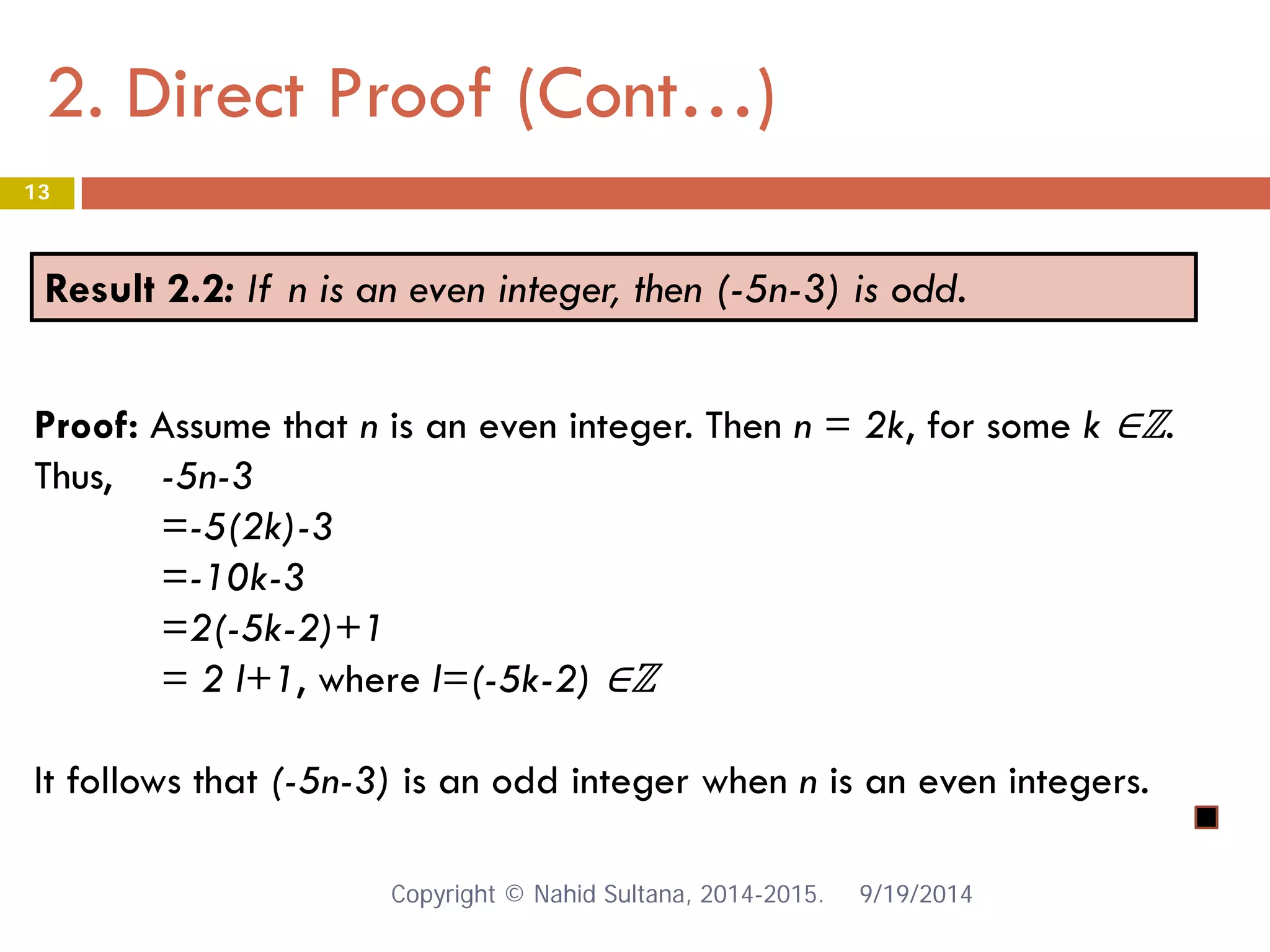 2. Direct Proof (Cont…) 9/19/2014 
13 
Result 2.2: If n is an even integer, then (-5n-3) is odd. 
Proof: Assume that n is an even integer. Then n = 2k, for some k ∈ℤ. Thus, -5n-3 =-5(2k)-3 =-10k-3 =2(-5k-2)+1 = 2 l+1, where l=(-5k-2) ∈ℤ It follows that (-5n-3) is an odd integer when n is an even integers. Copyright © Nahid Sultana, 2014-2015. 
 