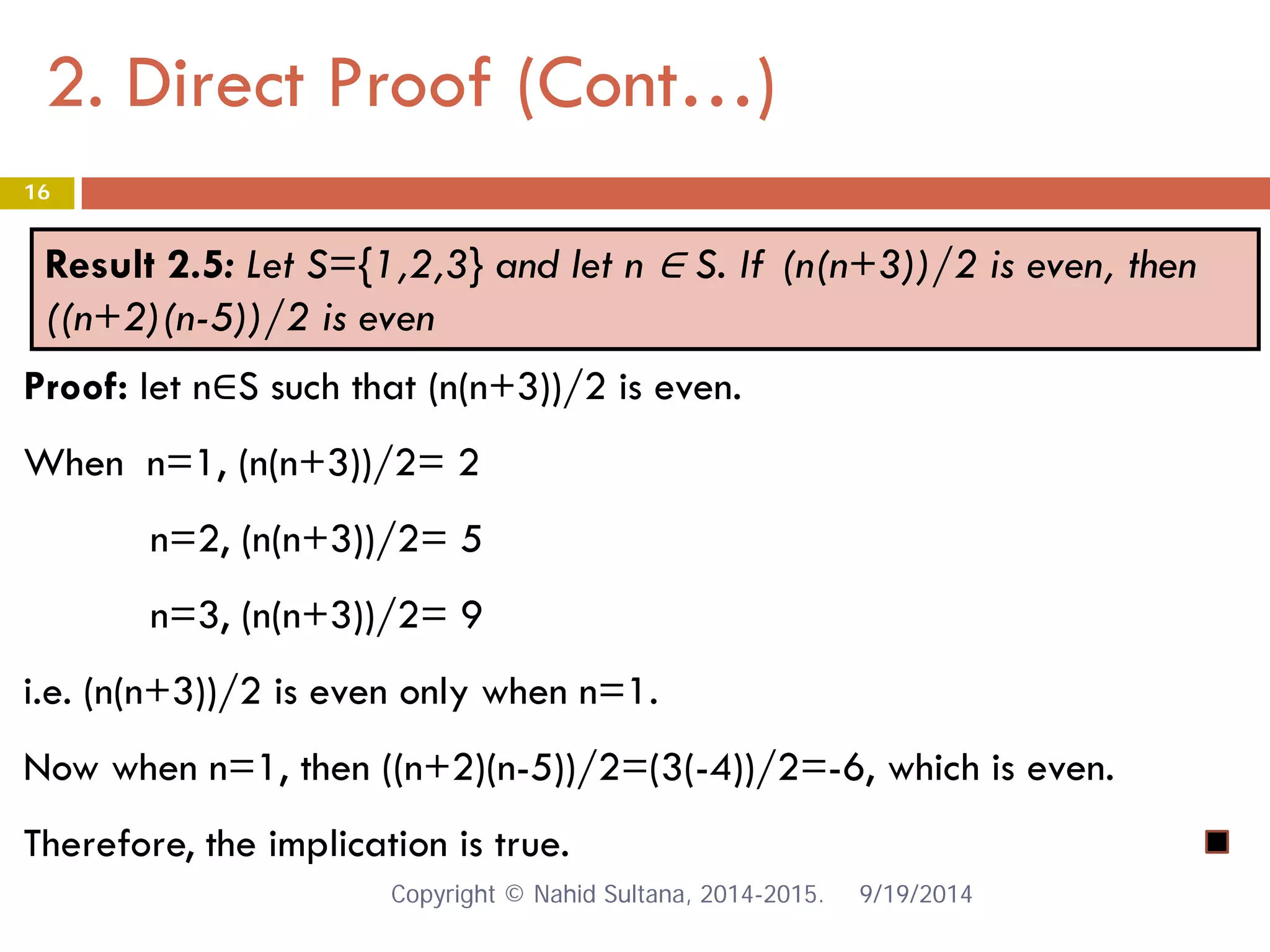 2. Direct Proof (Cont…) 9/19/2014 
16 
Result 2.5: Let S={1,2,3} and let n ∈ S. If (n(n+3))/2 is even, then ((n+2)(n-5))/2 is even 
Proof: let n∈S such that (n(n+3))/2 is even. When n=1, (n(n+3))/2= 2 n=2, (n(n+3))/2= 5 n=3, (n(n+3))/2= 9 i.e. (n(n+3))/2 is even only when n=1. Now when n=1, then ((n+2)(n-5))/2=(3(-4))/2=-6, which is even. Therefore, the implication is true. Copyright © Nahid Sultana, 2014-2015. 
 
