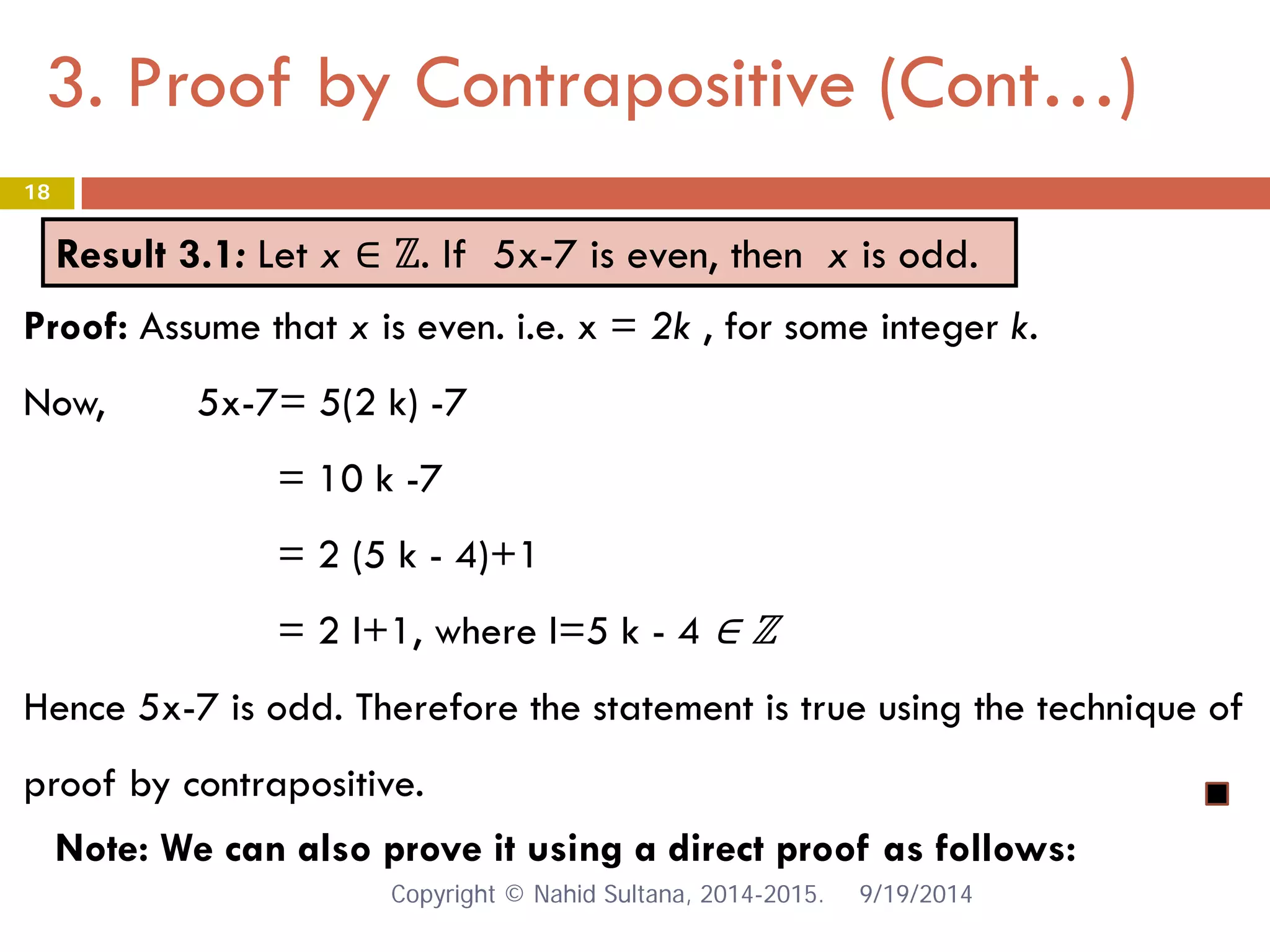 3. Proof by Contrapositive (Cont…) 9/19/2014 
18 
Result 3.1: Let x ∈ ℤ. If 5x-7 is even, then x is odd. 
Proof: Assume that x is even. i.e. x = 2k , for some integer k. Now, 5x-7= 5(2 k) -7 = 10 k -7 = 2 (5 k - 4)+1 = 2 l+1, where l=5 k - 4 ∈ ℤ Hence 5x-7 is odd. Therefore the statement is true using the technique of proof by contrapositive. 
Note: We can also prove it using a direct proof as follows: Copyright © Nahid Sultana, 2014-2015. 
 