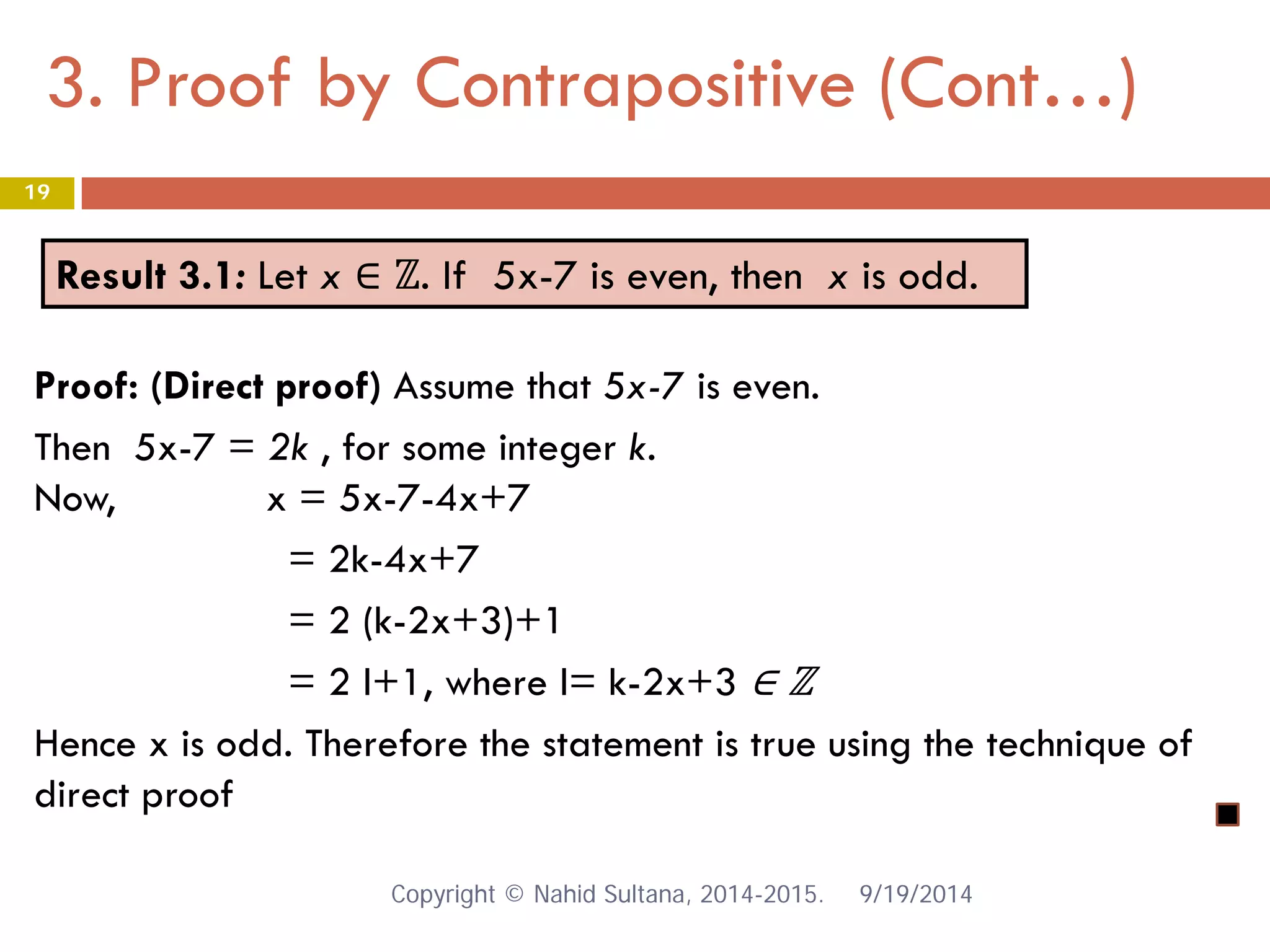 3. Proof by Contrapositive (Cont…) 9/19/2014 
19 
Result 3.1: Let x ∈ ℤ. If 5x-7 is even, then x is odd. 
Proof: (Direct proof) Assume that 5x-7 is even. Then 5x-7 = 2k , for some integer k. Now, x = 5x-7-4x+7 = 2k-4x+7 = 2 (k-2x+3)+1 = 2 l+1, where l= k-2x+3 ∈ ℤ Hence x is odd. Therefore the statement is true using the technique of direct proof Copyright © Nahid Sultana, 2014-2015. 
 