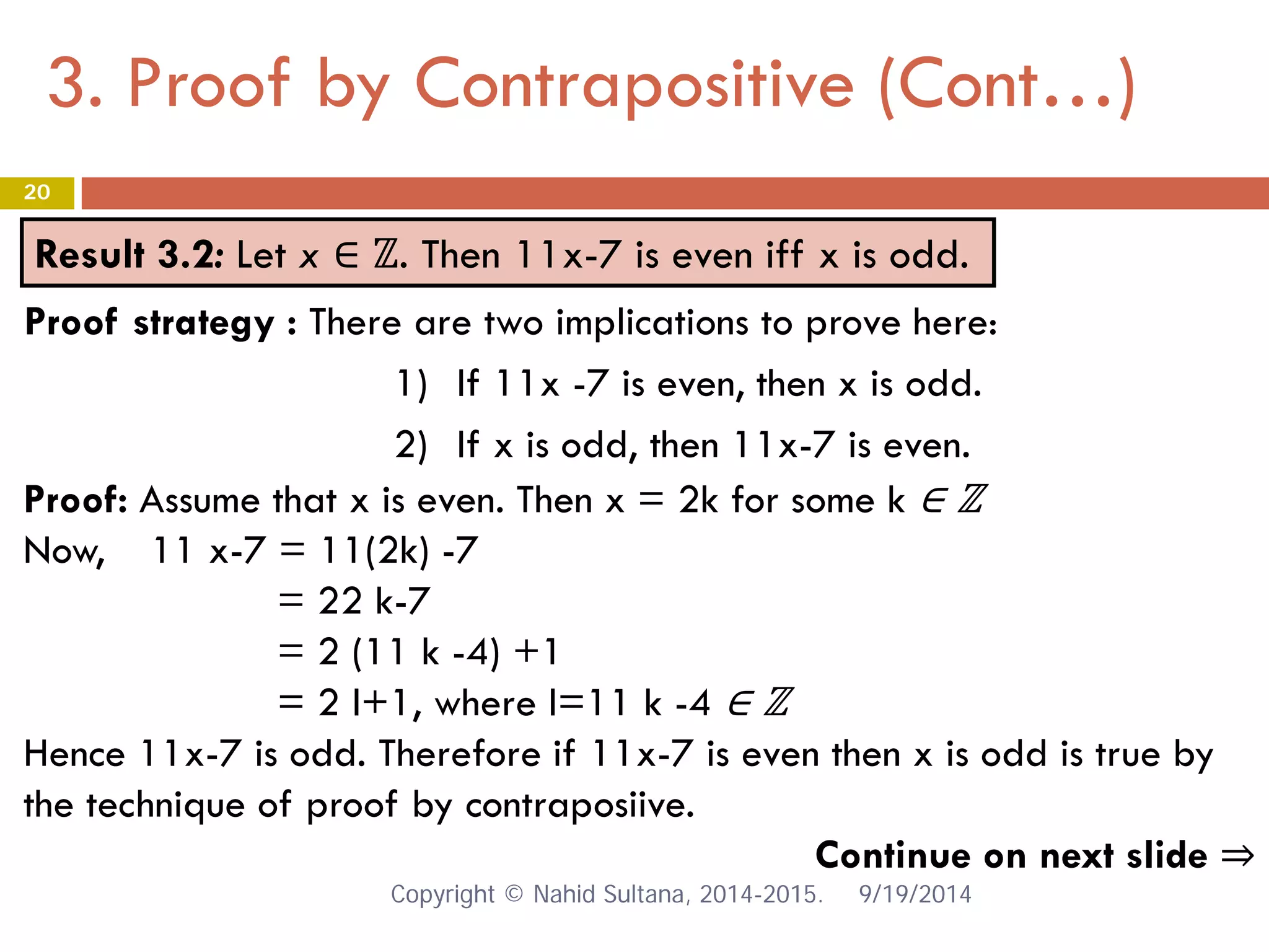3. Proof by Contrapositive (Cont…) 9/19/2014 
20 
Result 3.2: Let x ∈ ℤ. Then 11x-7 is even iff x is odd. 
Proof: Assume that x is even. Then x = 2k for some k ∈ ℤ Now, 11 x-7 = 11(2k) -7 = 22 k-7 = 2 (11 k -4) +1 = 2 l+1, where l=11 k -4 ∈ ℤ Hence 11x-7 is odd. Therefore if 11x-7 is even then x is odd is true by the technique of proof by contraposiive. Continue on next slide ⇒ 
Proof strategy : There are two implications to prove here: 
1) 
If 11x -7 is even, then x is odd. 
2) 
If x is odd, then 11x-7 is even. Copyright © Nahid Sultana, 2014-2015. 
 