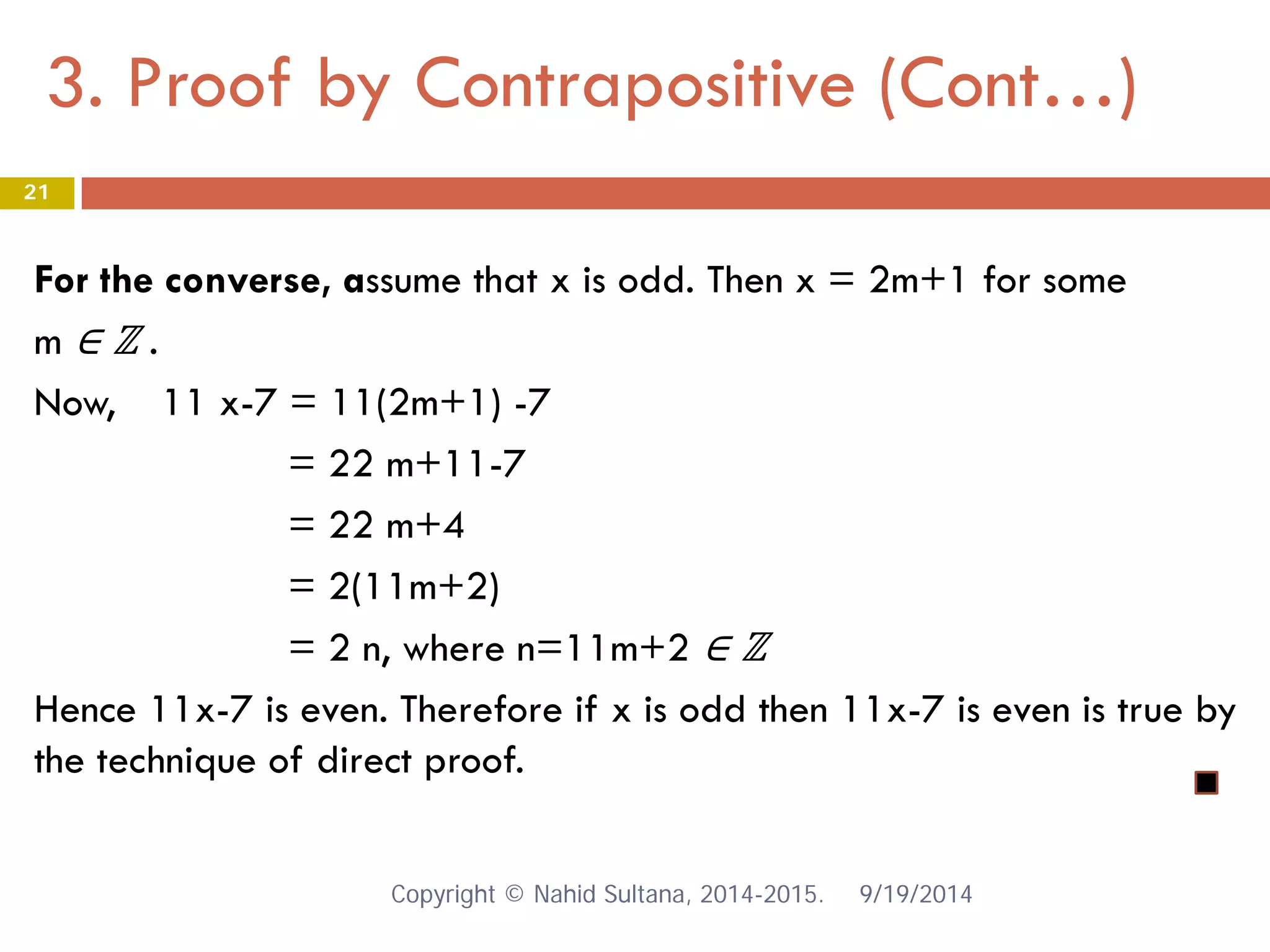 3. Proof by Contrapositive (Cont…) 9/19/2014 
21 
For the converse, assume that x is odd. Then x = 2m+1 for some m ∈ ℤ . Now, 11 x-7 = 11(2m+1) -7 = 22 m+11-7 = 22 m+4 = 2(11m+2) = 2 n, where n=11m+2 ∈ ℤ Hence 11x-7 is even. Therefore if x is odd then 11x-7 is even is true by the technique of direct proof. Copyright © Nahid Sultana, 2014-2015. 
 