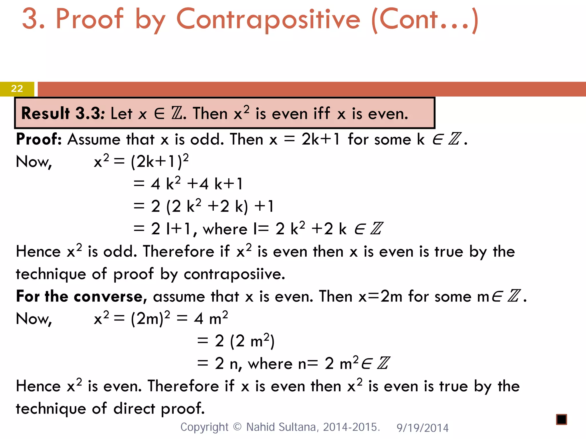 3. Proof by Contrapositive (Cont…) 9/19/2014 
22 
Result 3.3: Let x ∈ ℤ. Then x2 is even iff x is even. 
Proof: Assume that x is odd. Then x = 2k+1 for some k ∈ ℤ . Now, x2 = (2k+1)2 = 4 k2 +4 k+1 = 2 (2 k2 +2 k) +1 = 2 l+1, where l= 2 k2 +2 k ∈ ℤ Hence x2 is odd. Therefore if x2 is even then x is even is true by the technique of proof by contraposiive. For the converse, assume that x is even. Then x=2m for some m∈ ℤ . Now, x2 = (2m)2 = 4 m2 = 2 (2 m2) = 2 n, where n= 2 m2∈ ℤ Hence x2 is even. Therefore if x is even then x2 is even is true by the technique of direct proof. Copyright © Nahid Sultana, 2014-2015. 
 