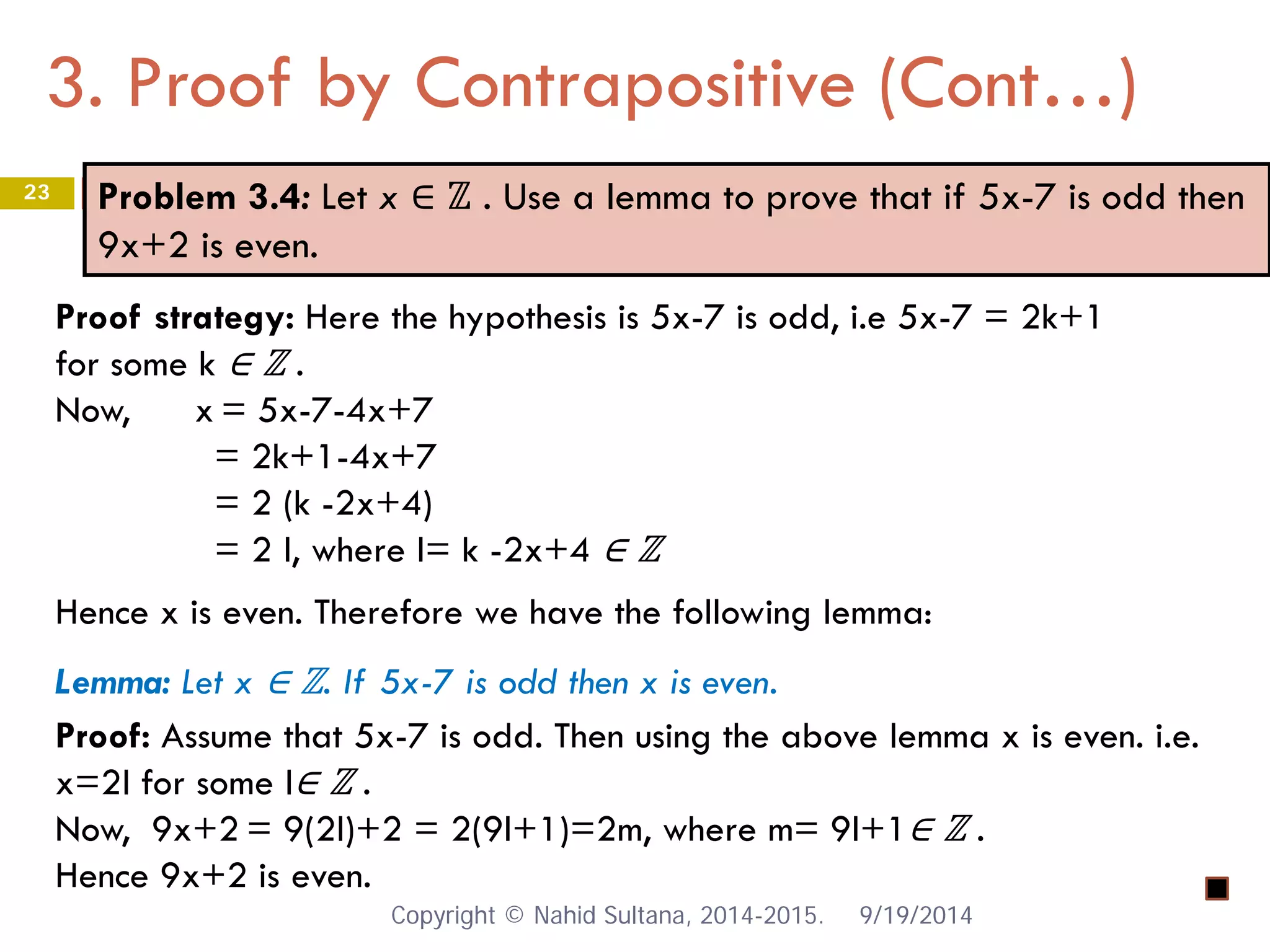 3. Proof by Contrapositive (Cont…) 9/19/2014 
23 
Problem 3.4: Let x ∈ ℤ . Use a lemma to prove that if 5x-7 is odd then 9x+2 is even. 
Proof strategy: Here the hypothesis is 5x-7 is odd, i.e 5x-7 = 2k+1 for some k ∈ ℤ . Now, x = 5x-7-4x+7 = 2k+1-4x+7 = 2 (k -2x+4) = 2 l, where l= k -2x+4 ∈ ℤ Hence x is even. Therefore we have the following lemma: Lemma: Let x ∈ ℤ. If 5x-7 is odd then x is even. Proof: Assume that 5x-7 is odd. Then using the above lemma x is even. i.e. x=2l for some l∈ ℤ . Now, 9x+2 = 9(2l)+2 = 2(9l+1)=2m, where m= 9l+1∈ ℤ . Hence 9x+2 is even. Copyright © Nahid Sultana, 2014-2015. 
 