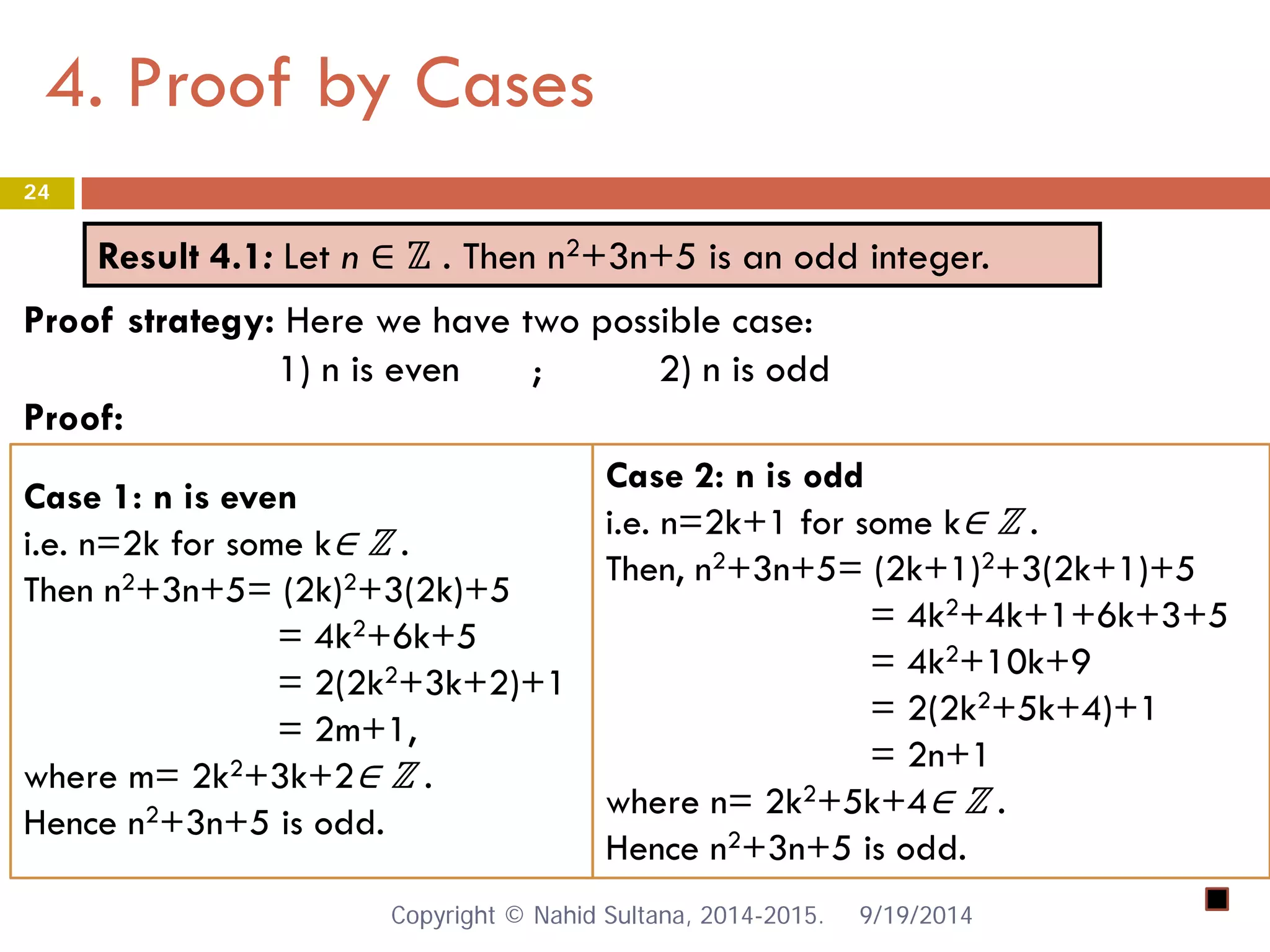 4. Proof by Cases 9/19/2014 
24 
Result 4.1: Let n ∈ ℤ . Then n2+3n+5 is an odd integer. 
Proof strategy: Here we have two possible case: 1) n is even ; 2) n is odd Proof: 
Case 1: n is even 
i.e. n=2k for some k∈ ℤ . 
Then n2+3n+5= (2k)2+3(2k)+5 
= 4k2+6k+5 
= 2(2k2+3k+2)+1 
= 2m+1, 
where m= 2k2+3k+2∈ ℤ . 
Hence n2+3n+5 is odd. 
Case 2: n is odd 
i.e. n=2k+1 for some k∈ ℤ . 
Then, n2+3n+5= (2k+1)2+3(2k+1)+5 
= 4k2+4k+1+6k+3+5 
= 4k2+10k+9 
= 2(2k2+5k+4)+1 
= 2n+1 
where n= 2k2+5k+4∈ ℤ . 
Hence n2+3n+5 is odd. Copyright © Nahid Sultana, 2014-2015. 
 