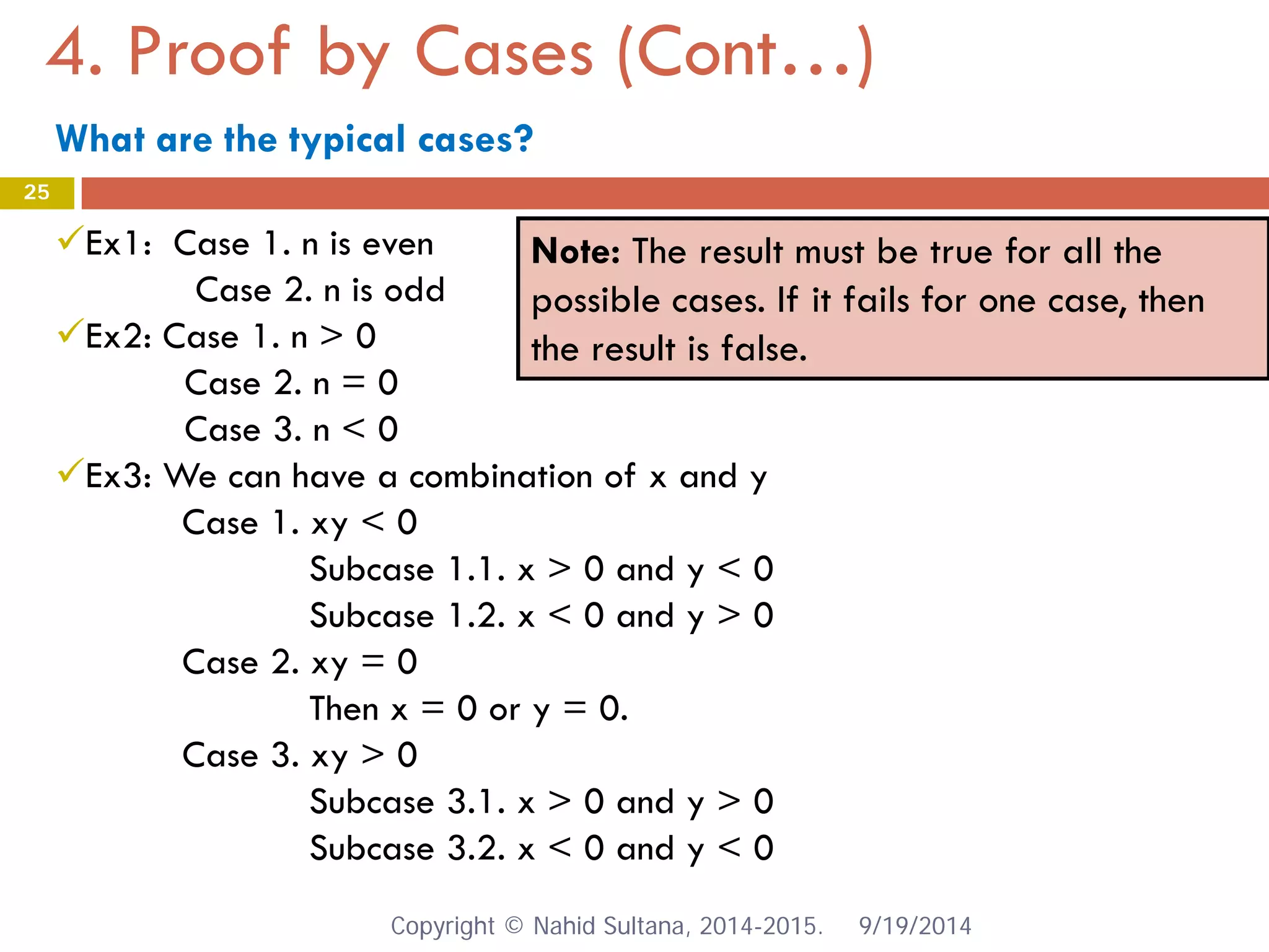 4. Proof by Cases (Cont…) 9/19/2014 
25 
Note: The result must be true for all the possible cases. If it fails for one case, then the result is false. 
 
Ex1: Case 1. n is even Case 2. n is odd 
 
Ex2: Case 1. n > 0 Case 2. n = 0 Case 3. n < 0 
 
Ex3: We can have a combination of x and y Case 1. xy < 0 Subcase 1.1. x > 0 and y < 0 Subcase 1.2. x < 0 and y > 0 Case 2. xy = 0 Then x = 0 or y = 0. Case 3. xy > 0 Subcase 3.1. x > 0 and y > 0 Subcase 3.2. x < 0 and y < 0 Copyright © Nahid Sultana, 2014-2015. 
What are the typical cases?  