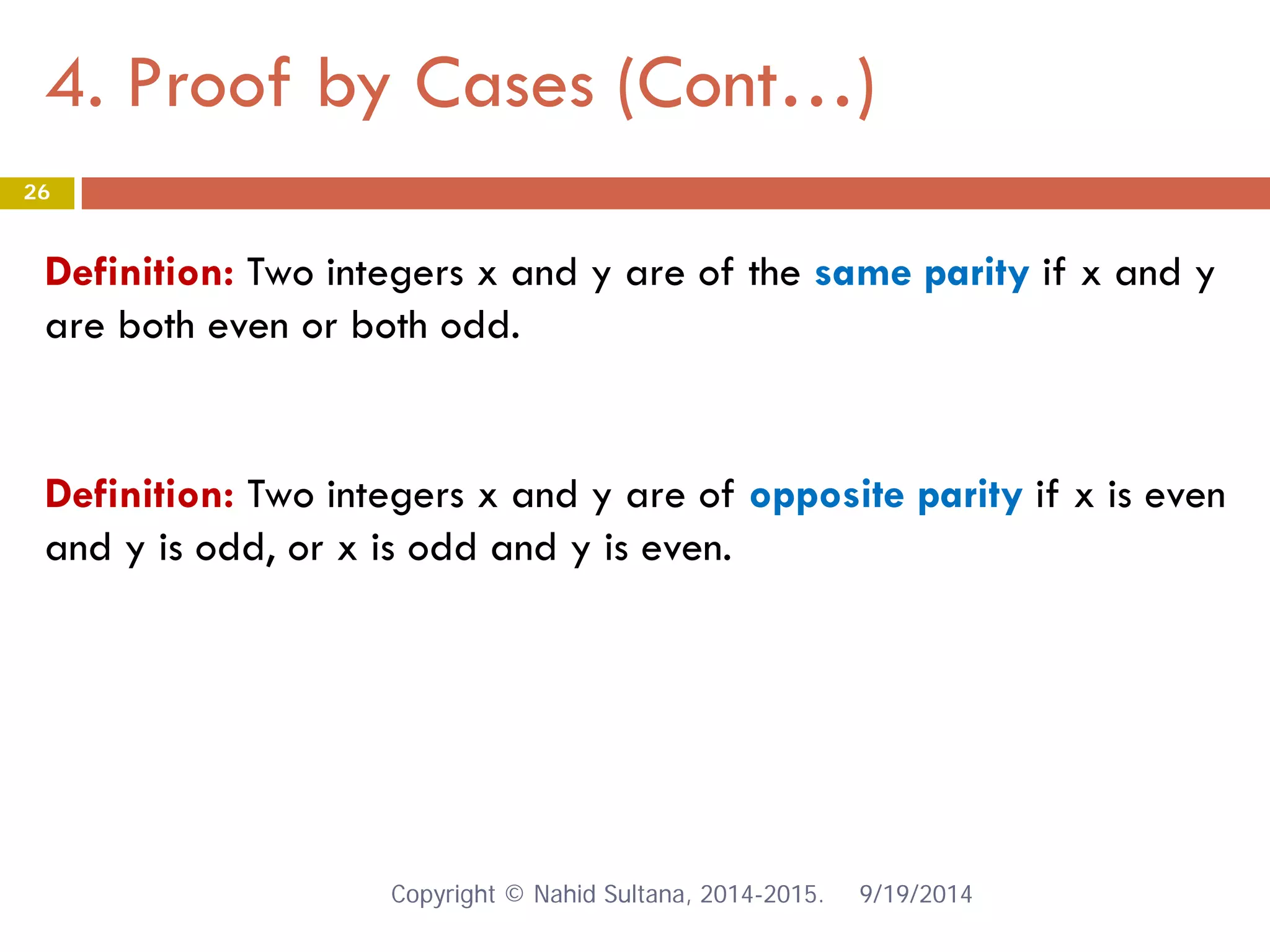 4. Proof by Cases (Cont…) 9/19/2014 
26 
Definition: Two integers x and y are of the same parity if x and y are both even or both odd. 
Definition: Two integers x and y are of opposite parity if x is even and y is odd, or x is odd and y is even. Copyright © Nahid Sultana, 2014-2015. 
 