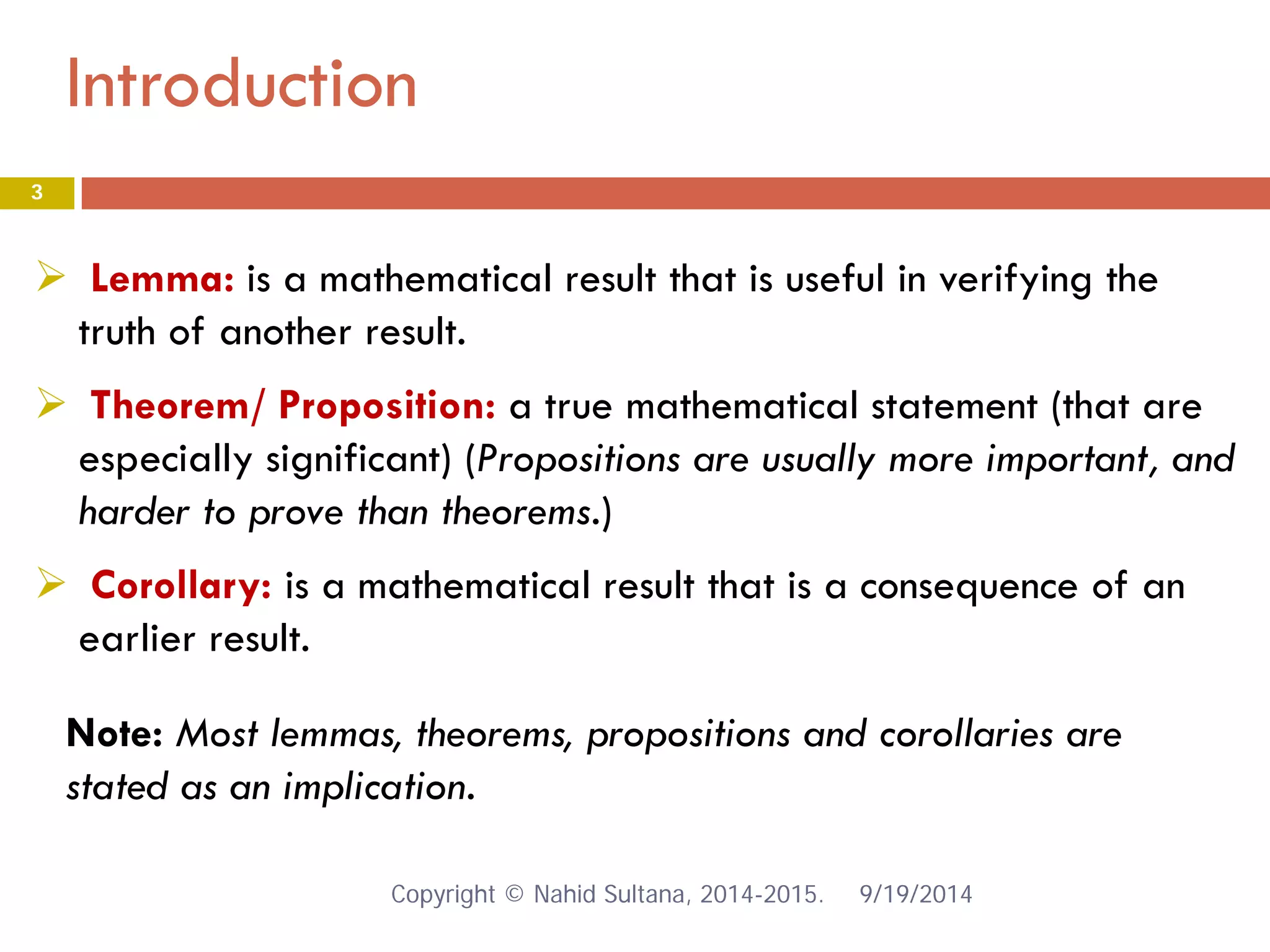 Introduction 9/19/2014 
3 
 
Lemma: is a mathematical result that is useful in verifying the truth of another result. 
 
Theorem/ Proposition: a true mathematical statement (that are especially significant) (Propositions are usually more important, and harder to prove than theorems.) 
 
Corollary: is a mathematical result that is a consequence of an earlier result. 
Note: Most lemmas, theorems, propositions and corollaries are stated as an implication. Copyright © Nahid Sultana, 2014-2015. 
 