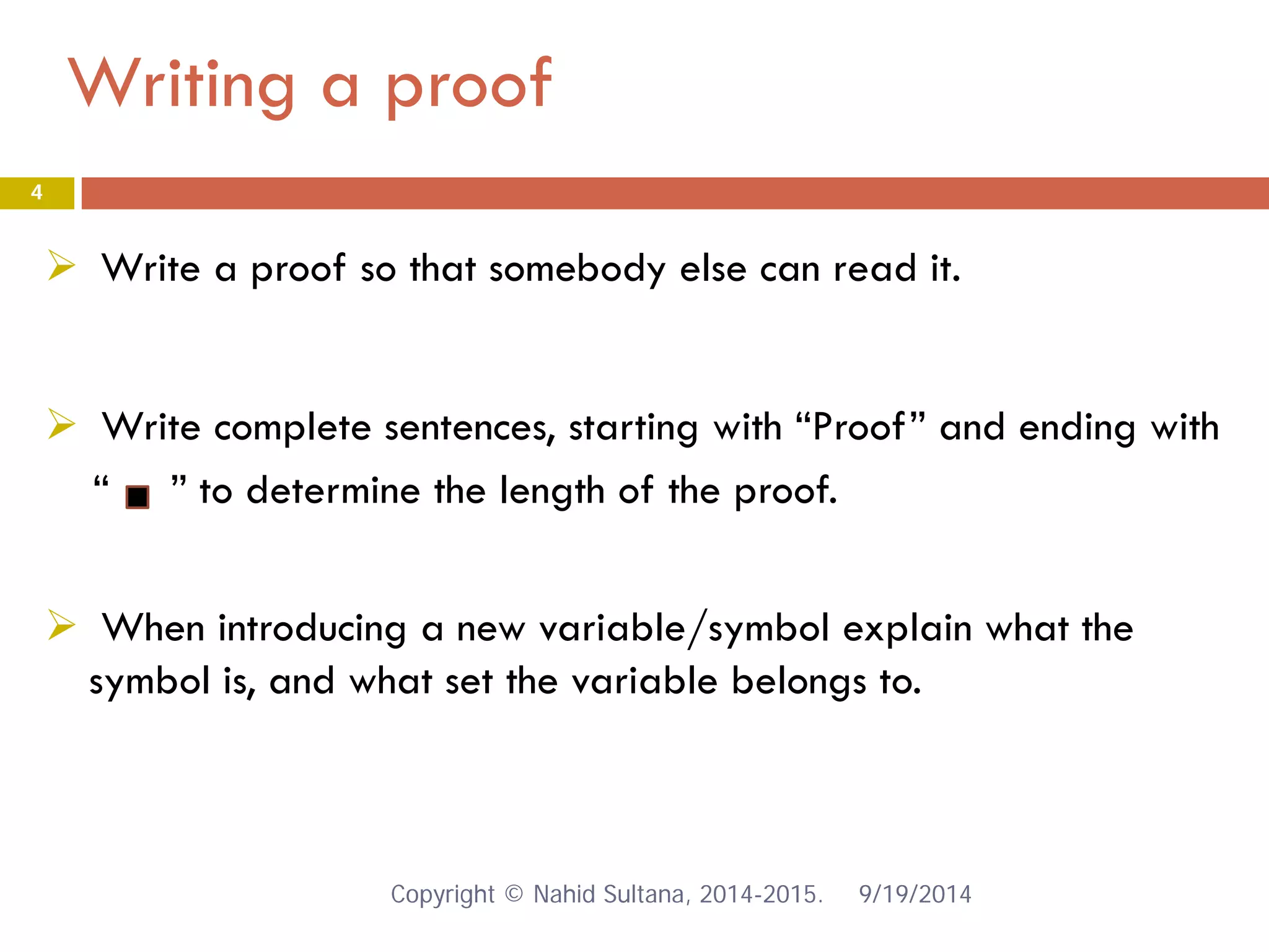 Writing a proof 9/19/2014 
4 
 
Write a proof so that somebody else can read it. 
 
Write complete sentences, starting with “Proof” and ending with 
“ ” to determine the length of the proof. 
 When introducing a new variable/symbol explain what the symbol is, and what set the variable belongs to. Copyright © Nahid Sultana, 2014-2015. 
 