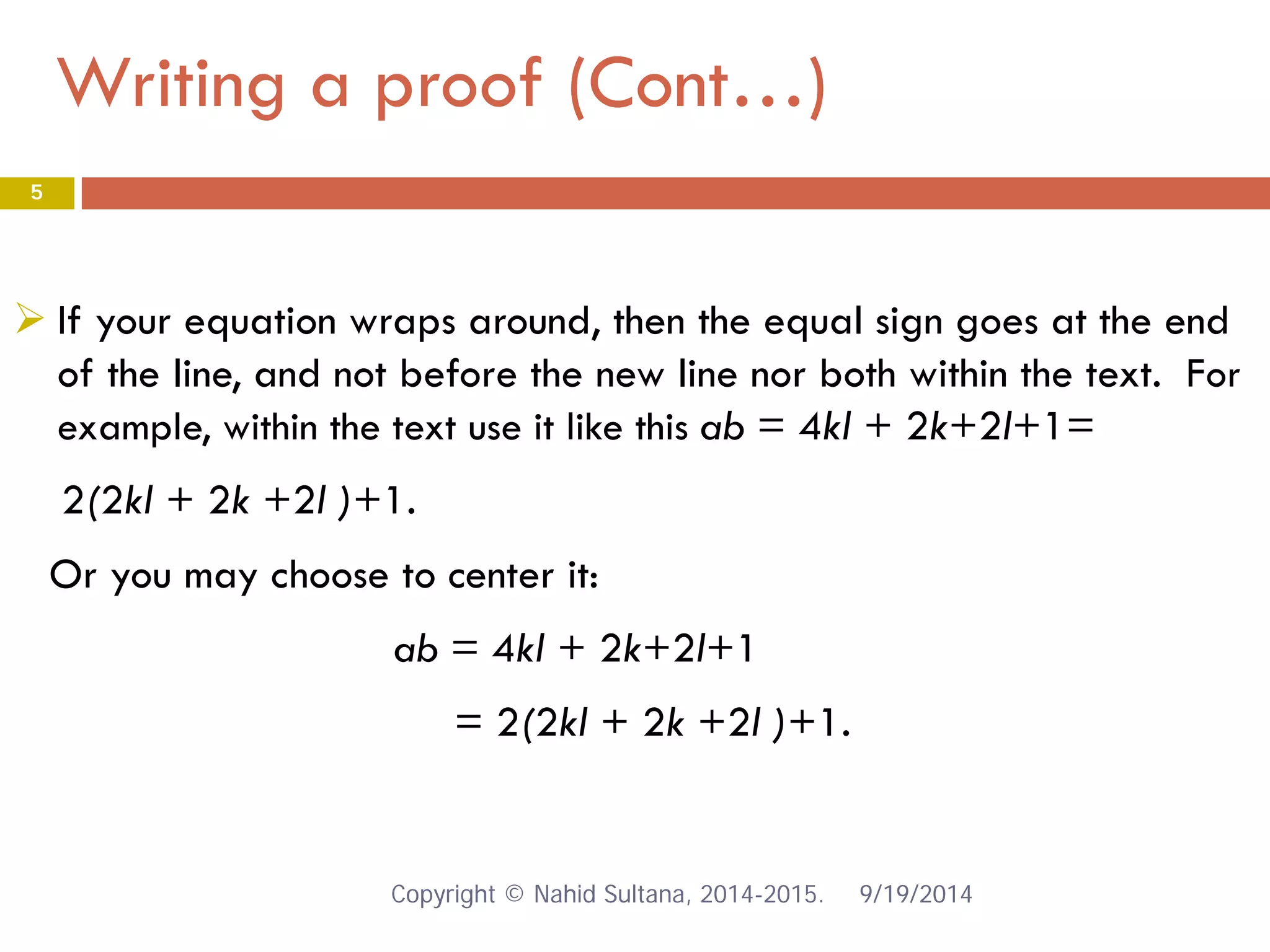 Writing a proof (Cont…) 9/19/2014 
5 
 
If your equation wraps around, then the equal sign goes at the end of the line, and not before the new line nor both within the text. For example, within the text use it like this ab = 4kl + 2k+2l+1= 
2(2kl + 2k +2l )+1. 
Or you may choose to center it: 
ab = 4kl + 2k+2l+1 
= 2(2kl + 2k +2l )+1. 
Copyright © Nahid Sultana, 2014-2015. 
 