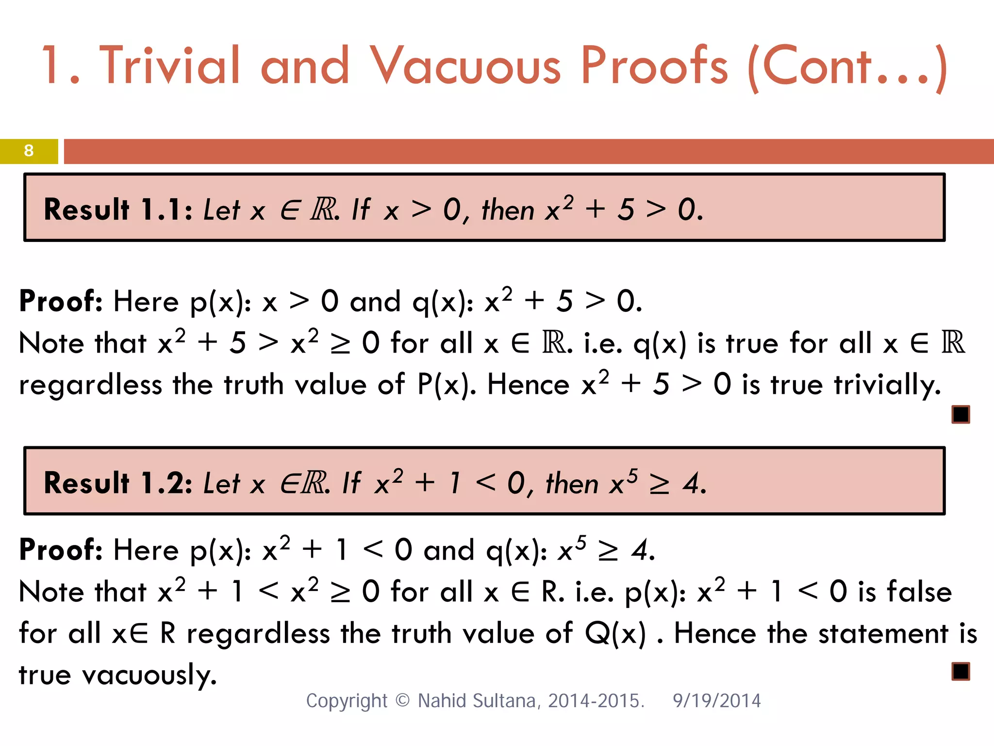 1. Trivial and Vacuous Proofs (Cont…) 9/19/2014 
8 
Result 1.1: Let x ∈ ℝ. If x > 0, then x2 + 5 > 0. 
Proof: Here p(x): x > 0 and q(x): x2 + 5 > 0. Note that x2 + 5 > x2 ≥ 0 for all x ∈ ℝ. i.e. q(x) is true for all x ∈ ℝ regardless the truth value of P(x). Hence x2 + 5 > 0 is true trivially. 
Result 1.2: Let x ∈ℝ. If x2 + 1 < 0, then x5 ≥ 4. 
Proof: Here p(x): x2 + 1 < 0 and q(x): x5 ≥ 4. Note that x2 + 1 < x2 ≥ 0 for all x ∈ R. i.e. p(x): x2 + 1 < 0 is false for all x∈ R regardless the truth value of Q(x) . Hence the statement is true vacuously. Copyright © Nahid Sultana, 2014-2015. 
 