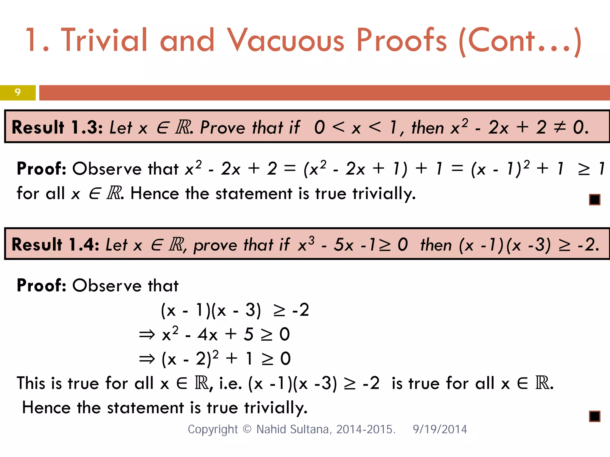 1. Trivial and Vacuous Proofs (Cont…) 9/19/2014 
9 
Result 1.3: Let x ∈ ℝ. Prove that if 0 < x < 1, then x2 - 2x + 2 ≠ 0. 
Proof: Observe that x2 - 2x + 2 = (x2 - 2x + 1) + 1 = (x - 1)2 + 1 ≥ 1 for all x ∈ ℝ. Hence the statement is true trivially. 
Result 1.4: Let x ∈ ℝ, prove that if x3 - 5x -1≥ 0 then (x -1)(x -3) ≥ -2. 
Proof: Observe that (x - 1)(x - 3) ≥ -2 ⇒ x2 - 4x + 5 ≥ 0 ⇒ (x - 2)2 + 1 ≥ 0 This is true for all x ∈ ℝ, i.e. (x -1)(x -3) ≥ -2 is true for all x ∈ ℝ. Hence the statement is true trivially. Copyright © Nahid Sultana, 2014-2015. 
 