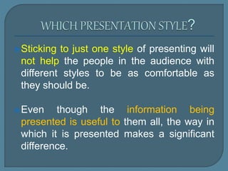 Sticking to just one style of presenting will
not help the people in the audience with
different styles to be as comfortable as
they should be.
Even though the information being
presented is useful to them all, the way in
which it is presented makes a significant
difference.
 