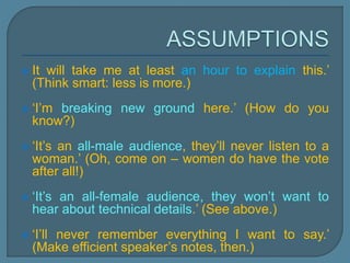  It will take me at least an hour to explain this.’
(Think smart: less is more.)
 ‘I’m breaking new ground here.’ (How do you
know?)
 ‘It’s an all-male audience, they’ll never listen to a
woman.’ (Oh, come on – women do have the vote
after all!)
 ‘It’s an all-female audience, they won’t want to
hear about technical details.’ (See above.)
 ‘I’ll never remember everything I want to say.’
(Make efficient speaker’s notes, then.)
 