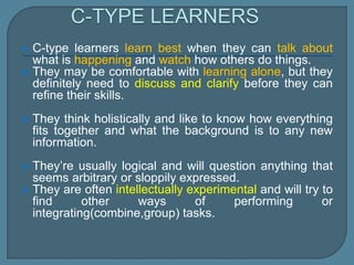  C-type learners learn best when they can talk about
what is happening and watch how others do things.
 They may be comfortable with learning alone, but they
definitely need to discuss and clarify before they can
refine their skills.
 They think holistically and like to know how everything
fits together and what the background is to any new
information.
 They’re usually logical and will question anything that
seems arbitrary or sloppily expressed.
 They are often intellectually experimental and will try to
find other ways of performing or
integrating(combine,group) tasks.
 