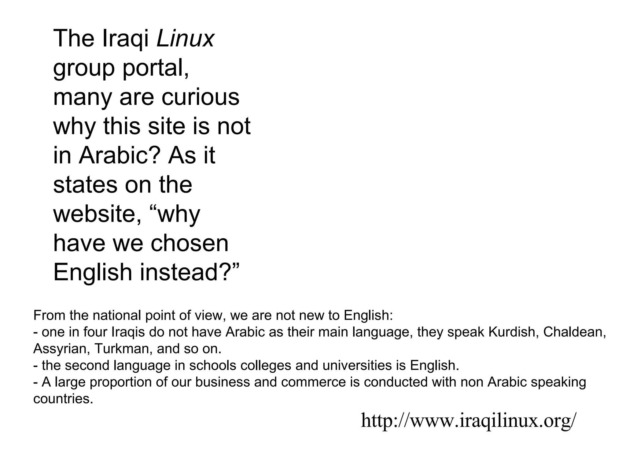http://www.iraqilinux.org/ The Iraqi  Linux  group portal, many are curious why this site is not in Arabic? As it states on the website, “why have we chosen English instead?” From the national point of view, we are not new to English: - one in four Iraqis do not have Arabic as their main language, they speak Kurdish, Chaldean, Assyrian, Turkman, and so on. - the second language in schools colleges and universities is English. - A large proportion of our business and commerce is conducted with non Arabic speaking countries. 