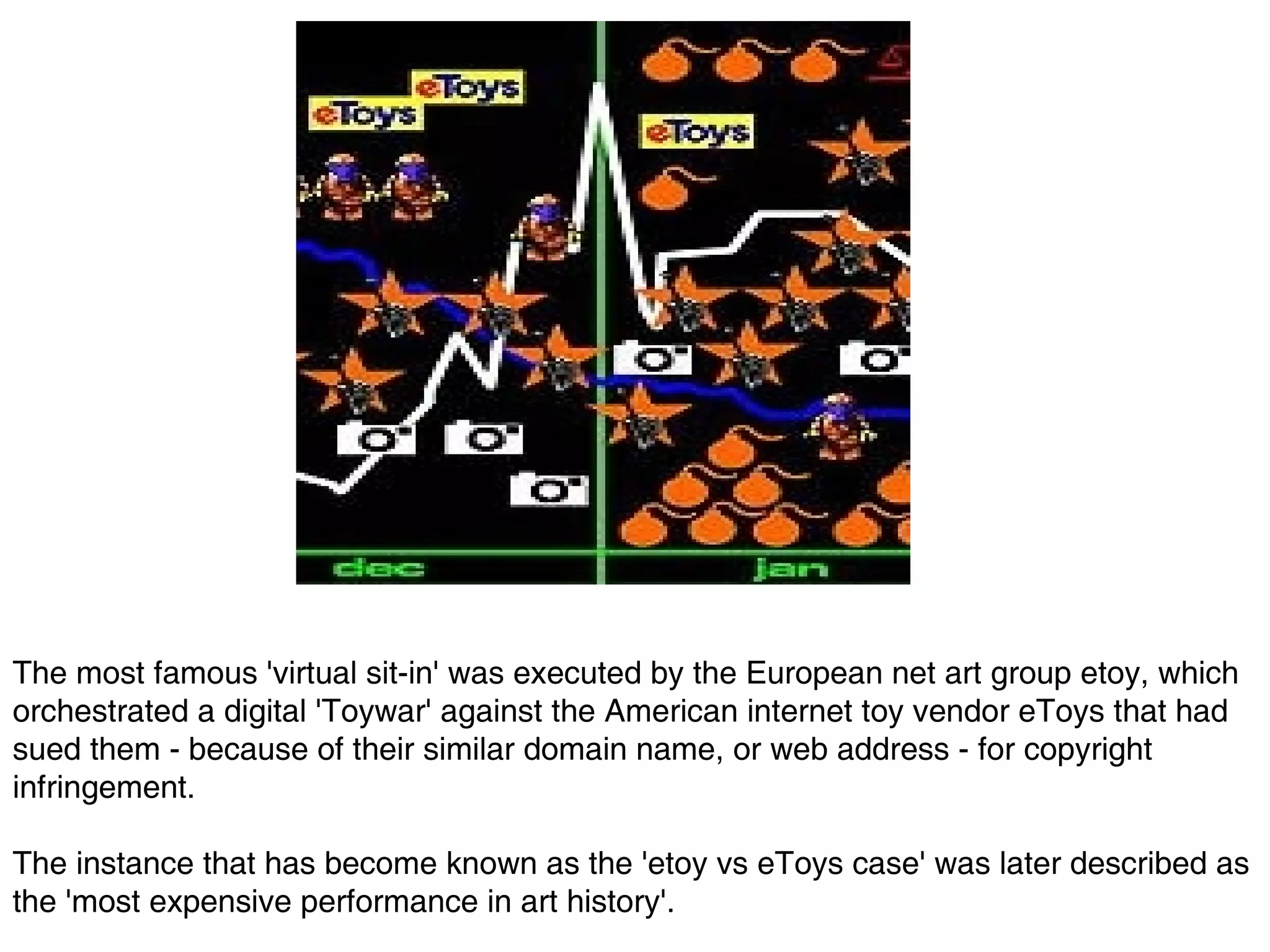 The most famous 'virtual sit-in' was executed by the European net art group etoy, which orchestrated a digital 'Toywar' against the American internet toy vendor eToys that had sued them - because of their similar domain name, or web address - for copyright infringement.  The instance that has become known as the 'etoy vs eToys case' was later described as the 'most expensive performance in art history'.   