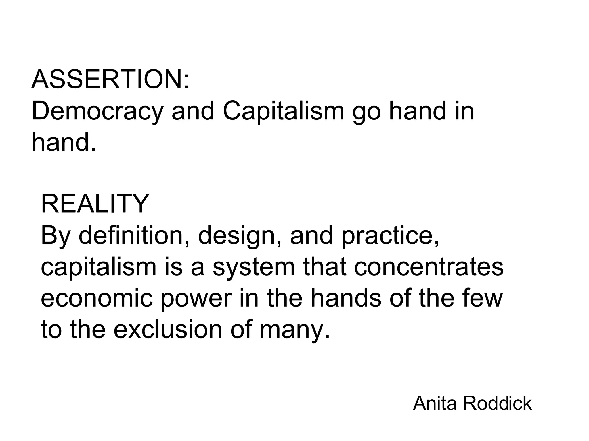 ASSERTION: Democracy and Capitalism go hand in hand. REALITY By definition, design, and practice, capitalism is a system that concentrates economic power in the hands of the few to the exclusion of many. Anita Roddick 