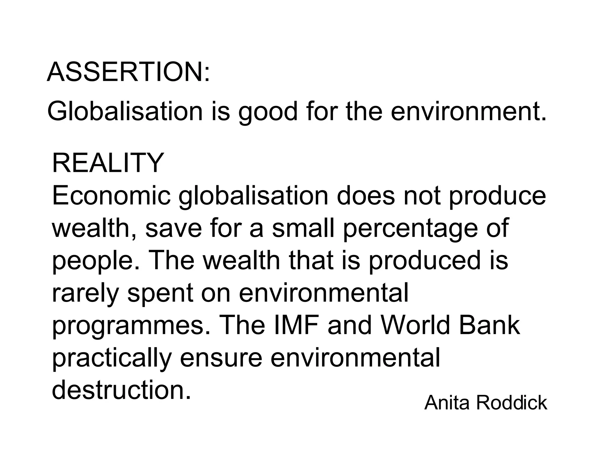ASSERTION: Globalisation is good for the environment. REALITY Economic globalisation does not produce wealth, save for a small percentage of people. The wealth that is produced is rarely spent on environmental programmes. The IMF and World Bank practically ensure environmental destruction.   Anita Roddick  