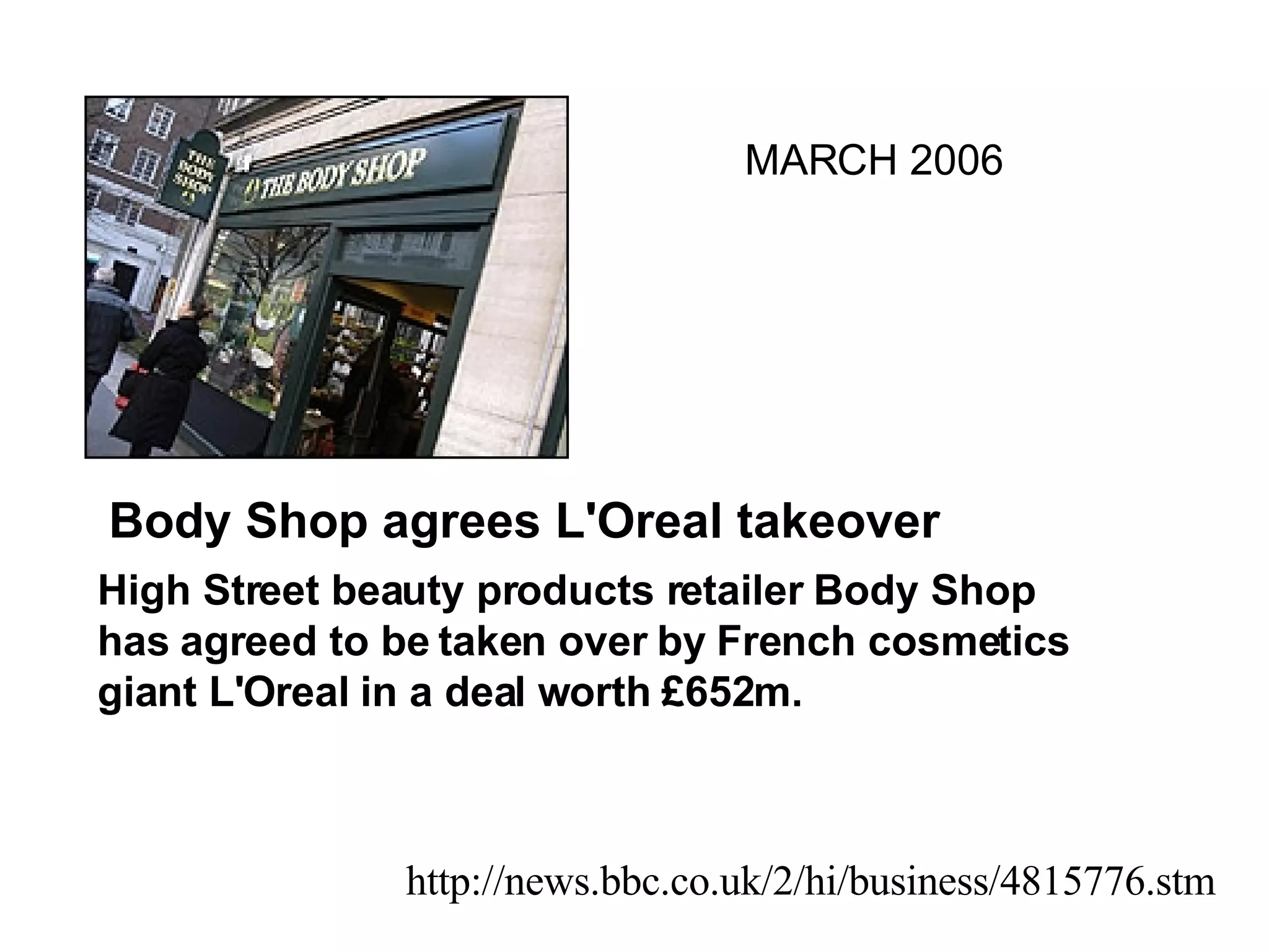 Body Shop agrees L'Oreal takeover   High Street beauty products retailer Body Shop has agreed to be taken over by French cosmetics giant L'Oreal in a deal worth £652m.   http://news.bbc.co.uk/2/hi/business/4815776.stm MARCH 2006 