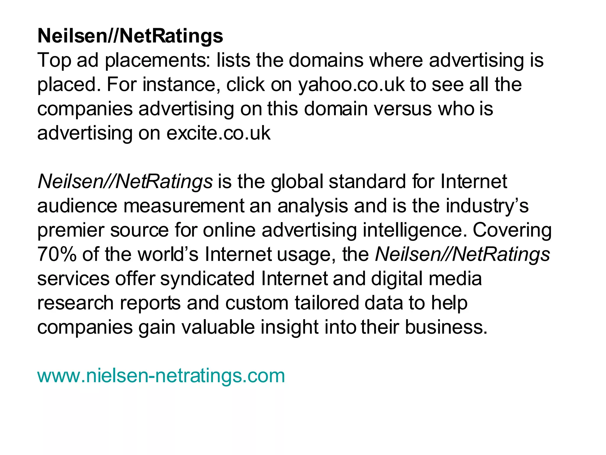 Neilsen//NetRatings Top ad placements: lists the domains where advertising is placed. For instance, click on yahoo.co.uk to see all the companies advertising on this domain versus who is advertising on excite.co.uk Neilsen//NetRatings  is the global standard for Internet audience measurement an analysis and is the industry’s premier source for online advertising intelligence. Covering 70% of the world’s Internet usage, the  Neilsen//NetRatings  services offer syndicated Internet and digital media research reports and custom tailored data to help companies gain valuable insight into their business.  www.nielsen-netratings.com 