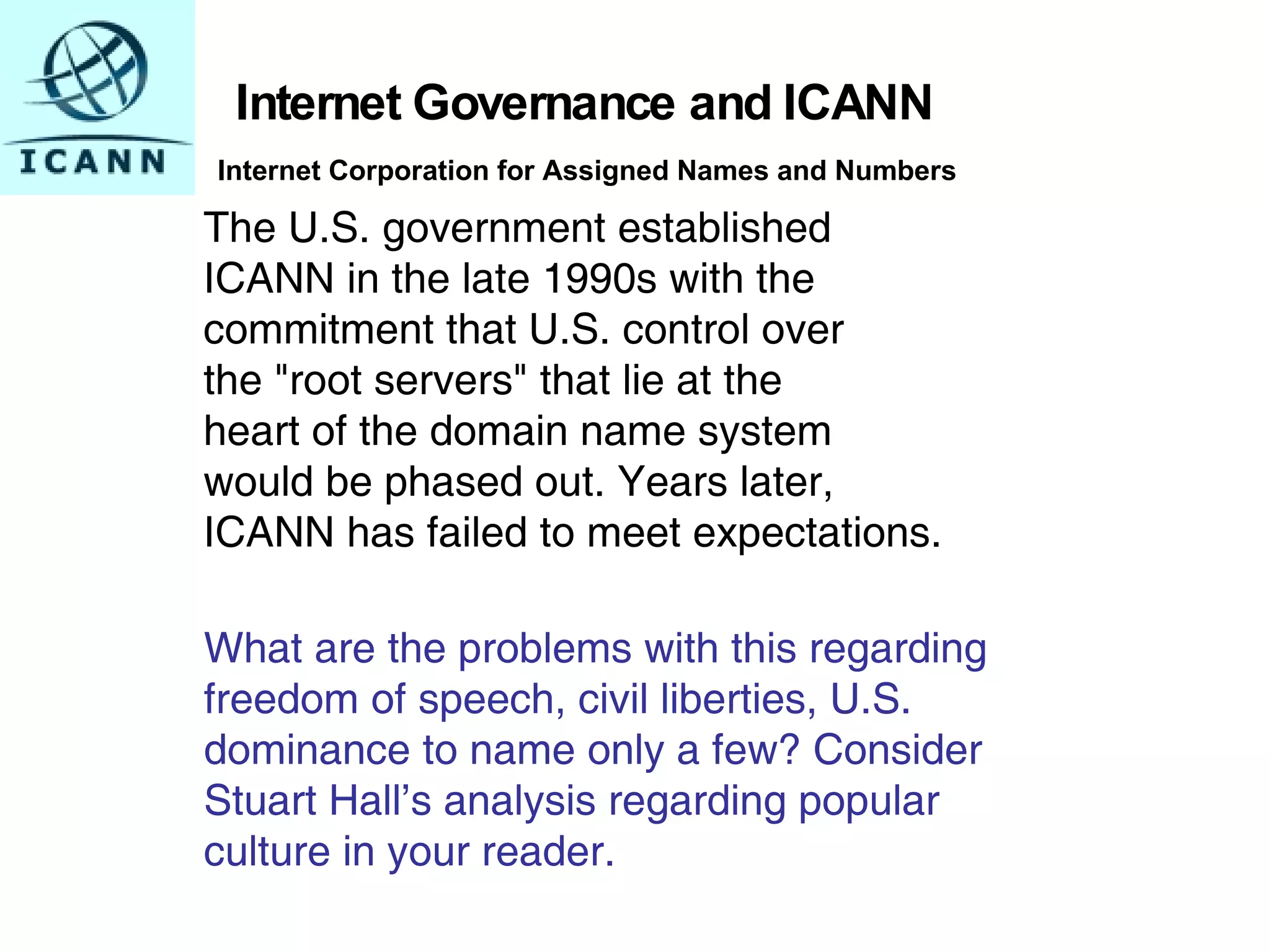 The U.S. government established  ICANN in the late 1990s with the  commitment that U.S. control over  the "root servers" that lie at the  heart of the domain name system  would be phased out. Years later,  ICANN has failed to meet expectations.   Internet Governance and ICANN What are the problems with this regarding freedom of speech, civil liberties, U.S.  dominance to name only a few? Consider  Stuart Hall’s analysis regarding popular  culture in your reader.          Internet Corporation for Assigned Names and Numbers 