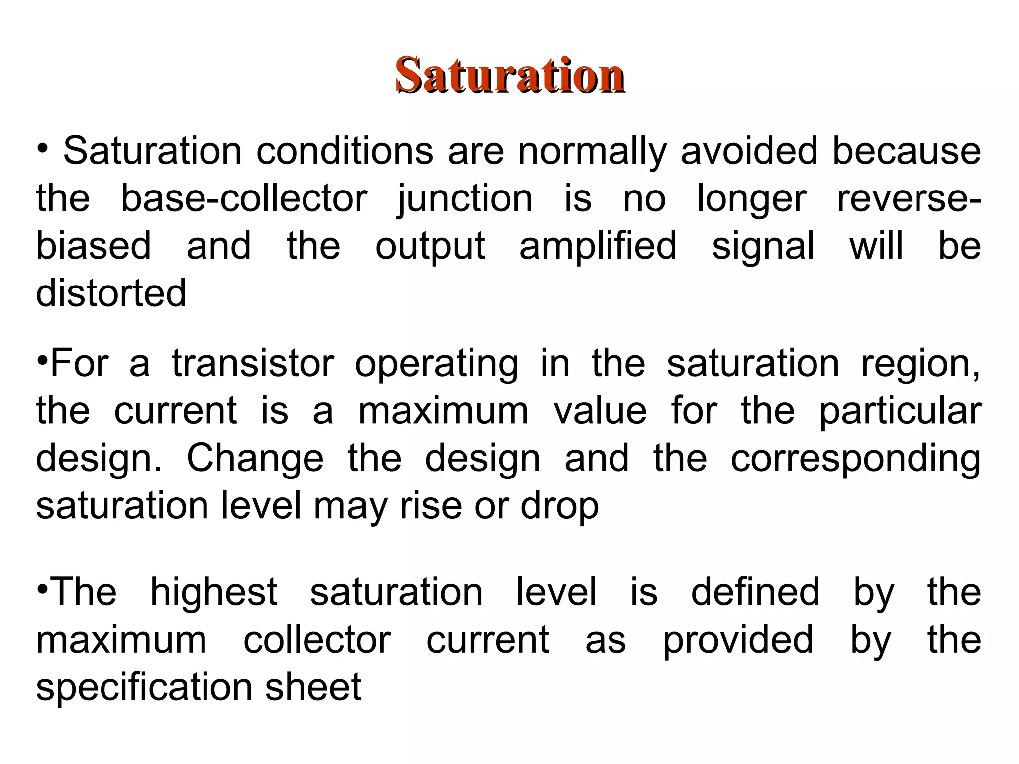 SaturationSaturation
• Saturation conditions are normally avoided because
the base-collector junction is no longer reverse-
biased and the output amplified signal will be
distorted
•For a transistor operating in the saturation region,
the current is a maximum value for the particular
design. Change the design and the corresponding
saturation level may rise or drop
•The highest saturation level is defined by the
maximum collector current as provided by the
specification sheet
 
