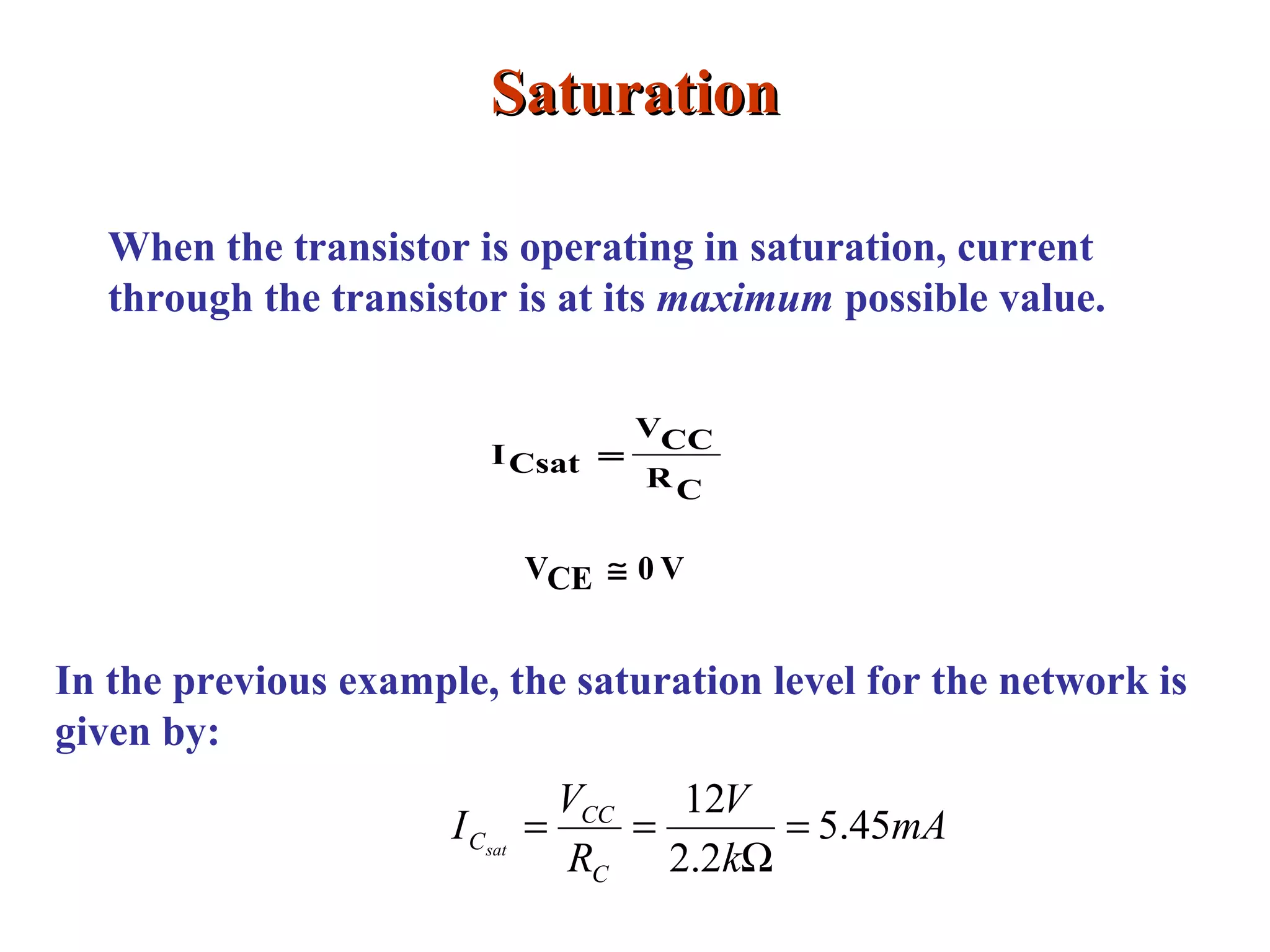 SaturationSaturation
When the transistor is operating in saturation, current
through the transistor is at its maximum possible value.
CR
CCV
CsatI =
V0CEV ≅
In the previous example, the saturation level for the network is
given by:
mA
k
V
R
V
I
C
CC
Csat
45.5
2.2
12
=
Ω
==
 