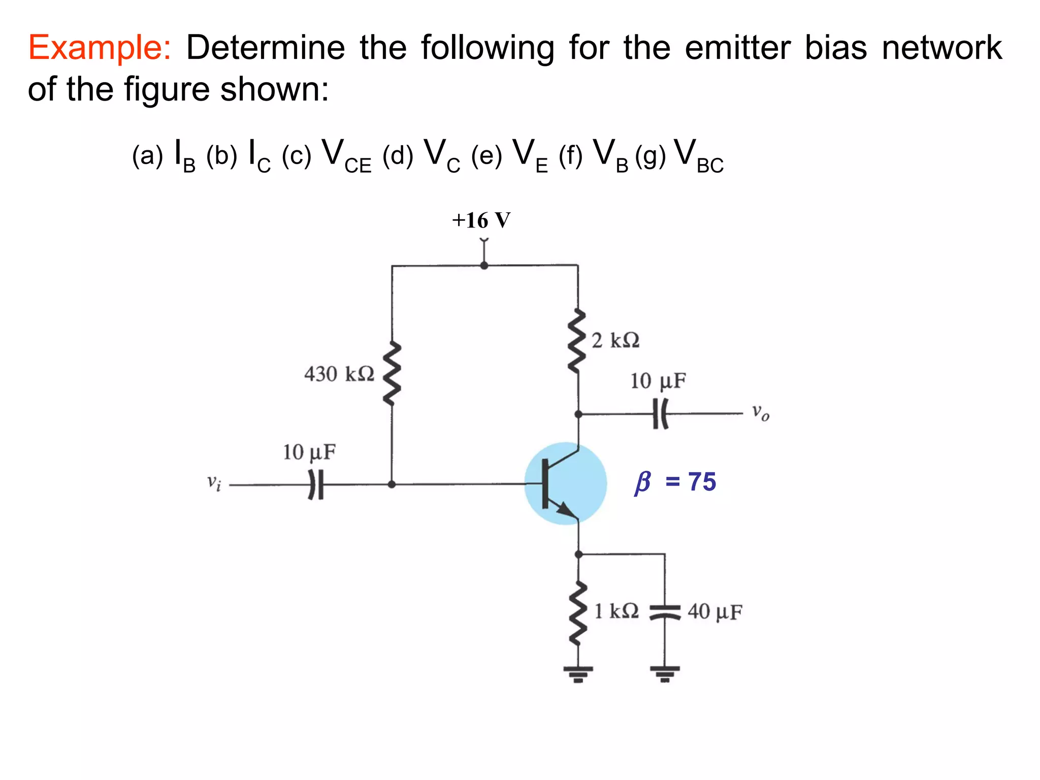 Example: Determine the following for the emitter bias network
of the figure shown:
(a) IB (b) IC (c) VCE (d) VC (e) VE (f) VB (g) VBC
+16 V
β = 75
 