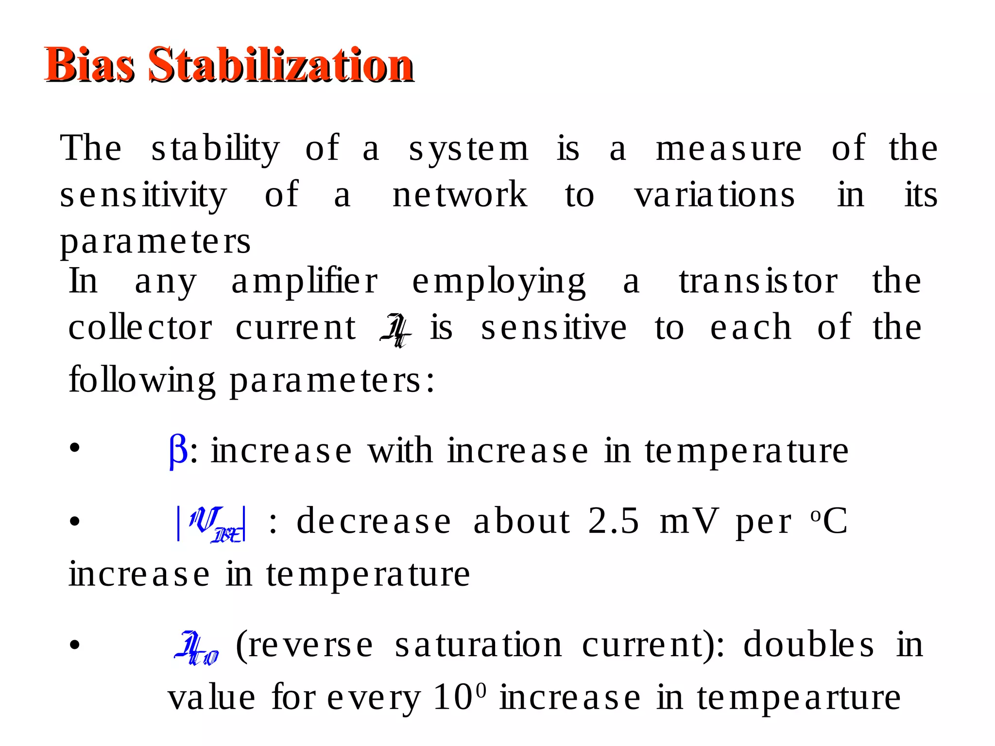 Bias StabilizationBias Stabilization
The stability of a system is a measure of the
sensitivity of a network to variations in its
parameters
In any amplifier employing a transistor the
collector current IC is sensitive to each of the
following parameters:
• β: increase with increase in temperature
• |VBE| : decrease about 2.5 mV per o
C
increase in temperature
• ICO (reverse saturation current): doubles in
value for every 100
increase in tempearture
 