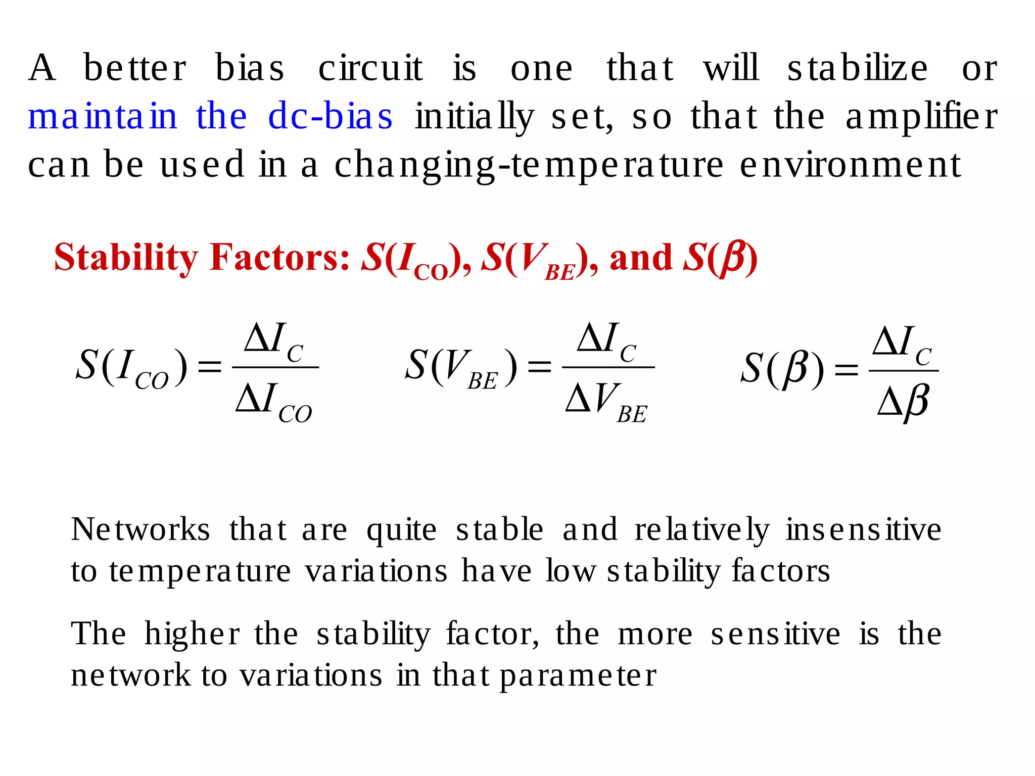 A better bias circuit is one that will stabilize or
maintain the dc-bias initially set, so that the amplifier
can be used in a changing-temperature environment
Stability Factors: S(ICO), S(VBE), and S(β)
CO
C
CO
I
I
IS
∆
∆
=)(
BE
C
BE
V
I
VS
∆
∆
=)(
β
β
∆
∆
= CI
S )(
Networks that are quite stable and relatively insensitive
to temperature variations have low stability factors
The higher the stability factor, the more sensitive is the
network to variations in that parameter
 