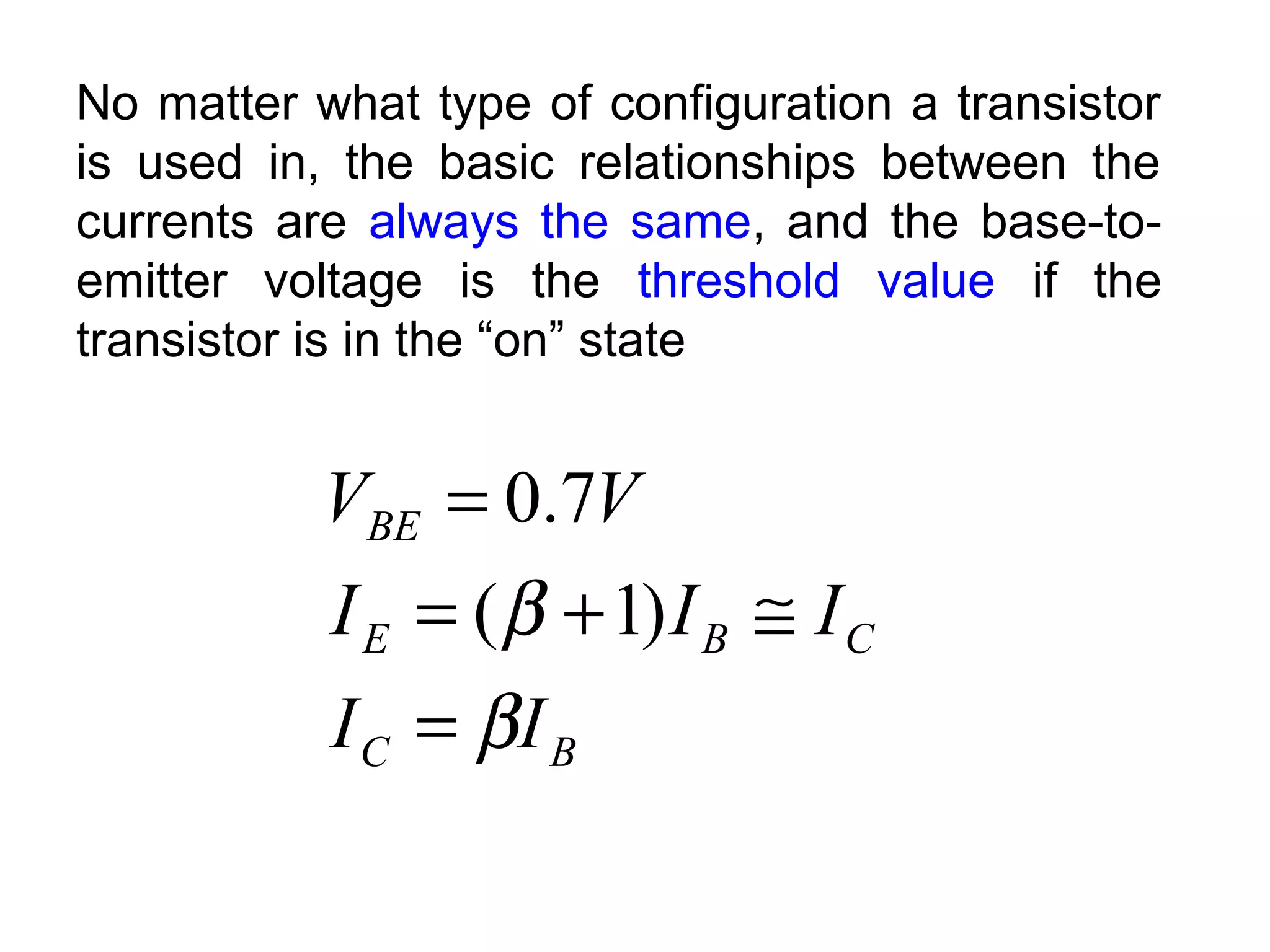 No matter what type of configuration a transistor
is used in, the basic relationships between the
currents are always the same, and the base-to-
emitter voltage is the threshold value if the
transistor is in the “on” state
BC
CBE
BE
II
III
VV
β
β
=
≅+=
=
)1(
7.0
 