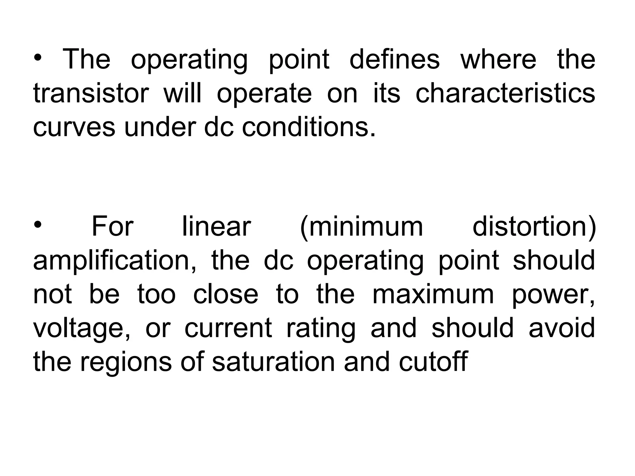 • The operating point defines where the
transistor will operate on its characteristics
curves under dc conditions.
• For linear (minimum distortion)
amplification, the dc operating point should
not be too close to the maximum power,
voltage, or current rating and should avoid
the regions of saturation and cutoff
 