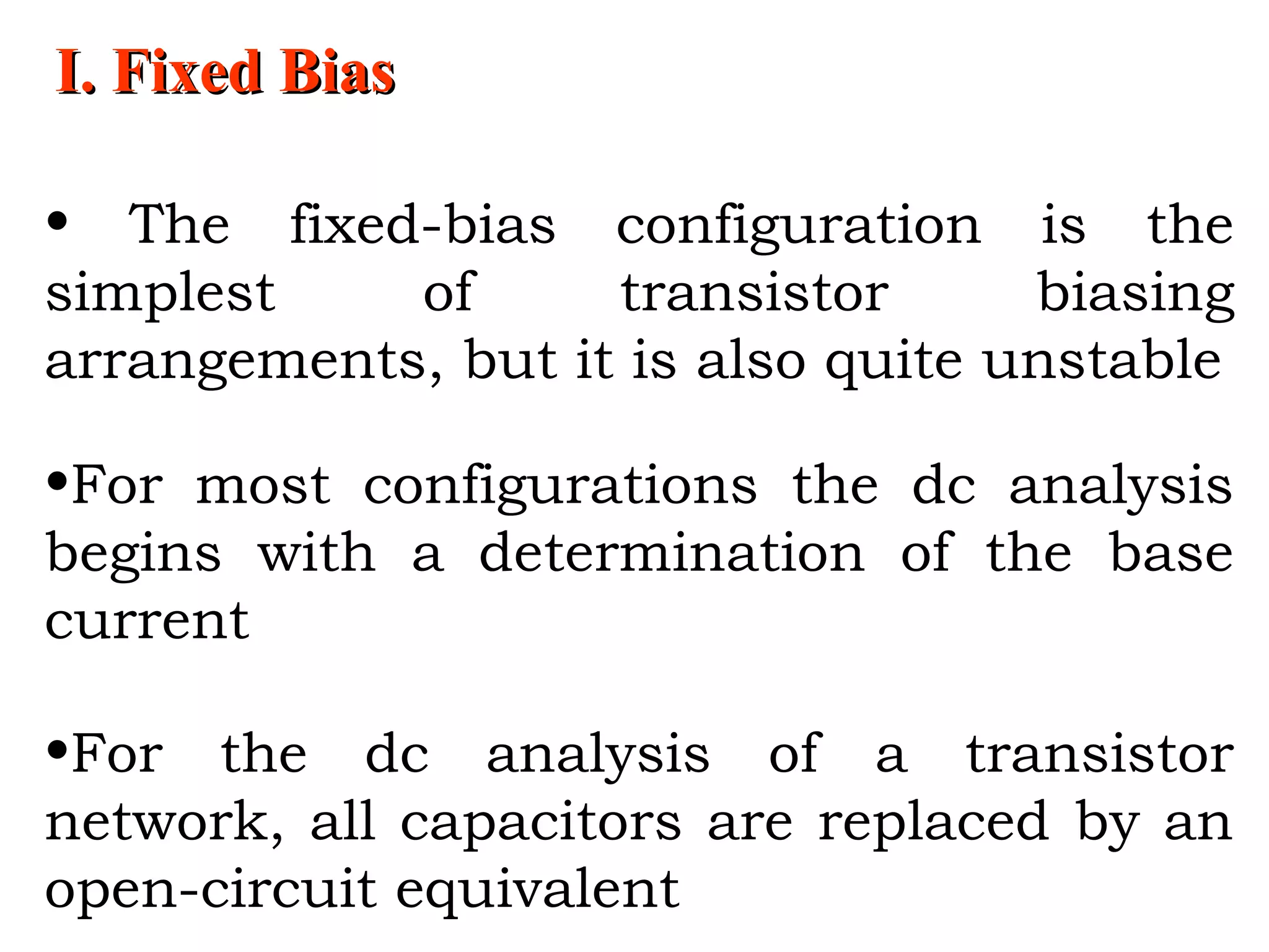 I. Fixed BiasI. Fixed Bias
• The fixed-bias configuration is the
simplest of transistor biasing
arrangements, but it is also quite unstable
•For most configurations the dc analysis
begins with a determination of the base
current
•For the dc analysis of a transistor
network, all capacitors are replaced by an
open-circuit equivalent
 
