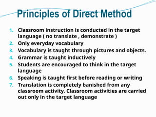 Principles of Direct Method
1. Classroom instruction is conducted in the target
language ( no translate , demonstrate )
2. Only everyday vocabulary
3. Vocabulary is taught through pictures and objects.
4. Grammar is taught inductively
5. Students are encouraged to think in the target
language
6. Speaking is taught first before reading or writing
7. Translation is completely banished from any
classroom activity. Classroom activities are carried
out only in the target language
 