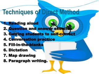 Techniques of Direct Method
1. Reading aloud
2. Question and answer exercise
3. Getting students to self-correct
4. Conversation practice
5. Fill-in-the-blanks
6. Dictation
7. Map drawing
8. Paragraph writing.
 