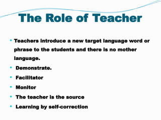 The Role of Teacher
 Teachers introduce a new target language word or
phrase to the students and there is no mother
language.
 Demonstrate.
 Facilitator
 Monitor
 The teacher is the source
 Learning by self-correction
 