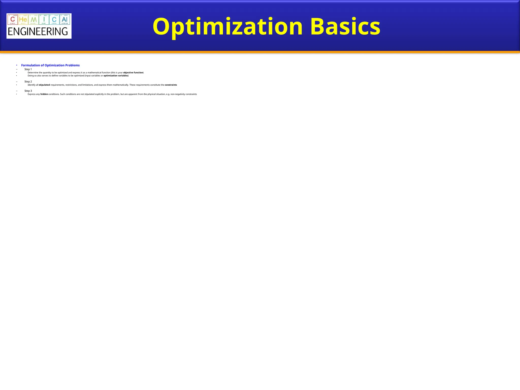 Optimization Basics
• Formulation of Optimization Problems
– Step 1
• Determine the quantity to be optimized and express it as a mathematical function (this is your objective function)
• Doing so also serves to define variables to be optimized (input variables or optimization variables)
– Step 2
• Identify all stipulated requirements, restrictions, and limitations, and express them mathematically. These requirements constitute the constraints
– Step 3
• Express any hidden conditions. Such conditions are not stipulated explicitly in the problem, but are apparent from the physical situation, e.g. non-negativity constraints
 