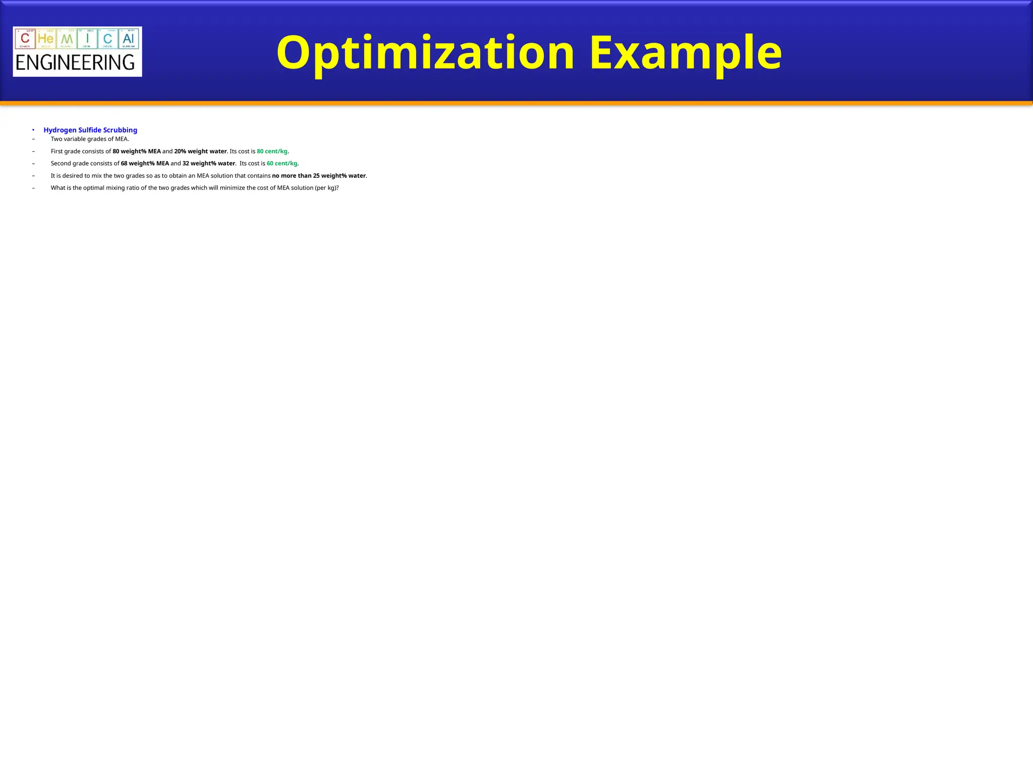 Optimization Example
• Hydrogen Sulfide Scrubbing
– Two variable grades of MEA.
– First grade consists of 80 weight% MEA and 20% weight water. Its cost is 80 cent/kg.
– Second grade consists of 68 weight% MEA and 32 weight% water. Its cost is 60 cent/kg.
– It is desired to mix the two grades so as to obtain an MEA solution that contains no more than 25 weight% water.
– What is the optimal mixing ratio of the two grades which will minimize the cost of MEA solution (per kg)?
 