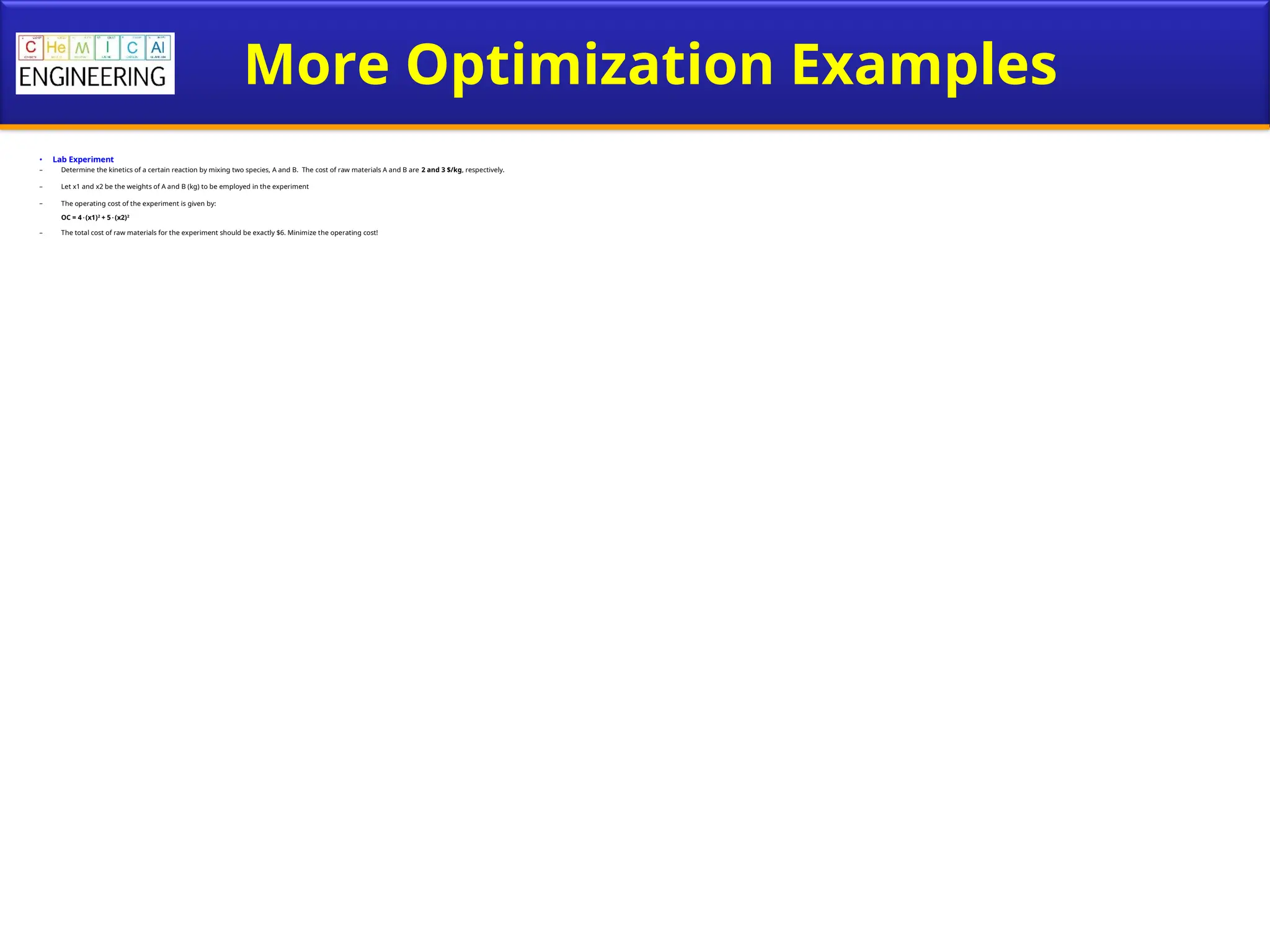 More Optimization Examples
• Lab Experiment
– Determine the kinetics of a certain reaction by mixing two species, A and B. The cost of raw materials A and B are 2 and 3 $/kg, respectively.
– Let x1 and x2 be the weights of A and B (kg) to be employed in the experiment
– The operating cost of the experiment is given by:
OC = 4(x1)2
+ 5(x2)2
– The total cost of raw materials for the experiment should be exactly $6. Minimize the operating cost!
 
