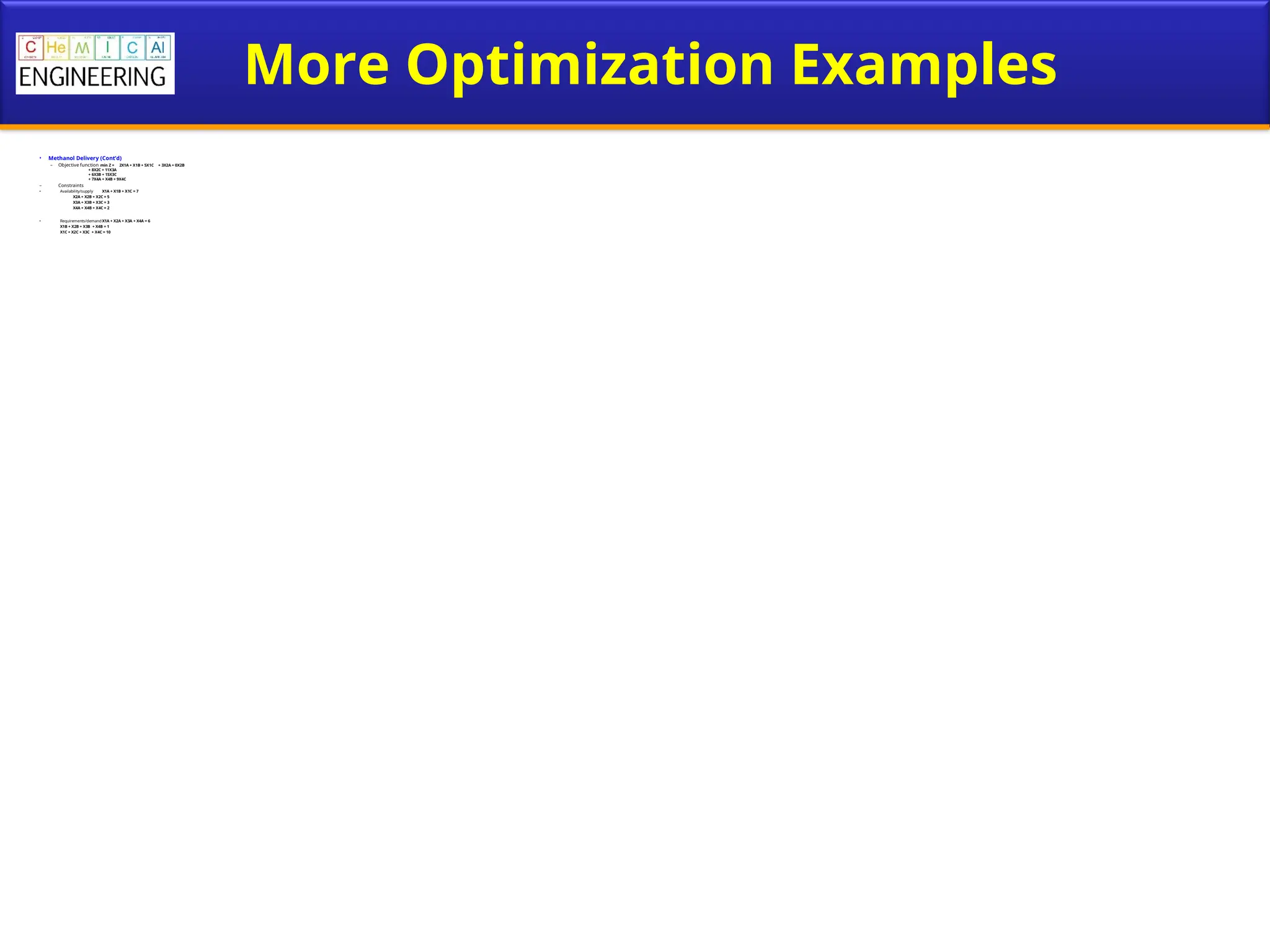 More Optimization Examples
• Methanol Delivery (Cont’d)
– Objective function min Z = 2X1A + X1B + 5X1C + 3X2A + 0X2B
+ 8X2C + 11X3A
+ 6X3B + 15X3C
+ 7X4A + X4B + 9X4C
– Constraints
• Availability/supply X1A + X1B + X1C = 7
X2A + X2B + X2C = 5
X3A + X3B + X3C = 3
X4A + X4B + X4C = 2
• Requirements/demand X1A + X2A + X3A + X4A = 6
X1B + X2B + X3B + X4B = 1
X1C + X2C + X3C + X4C = 10
 