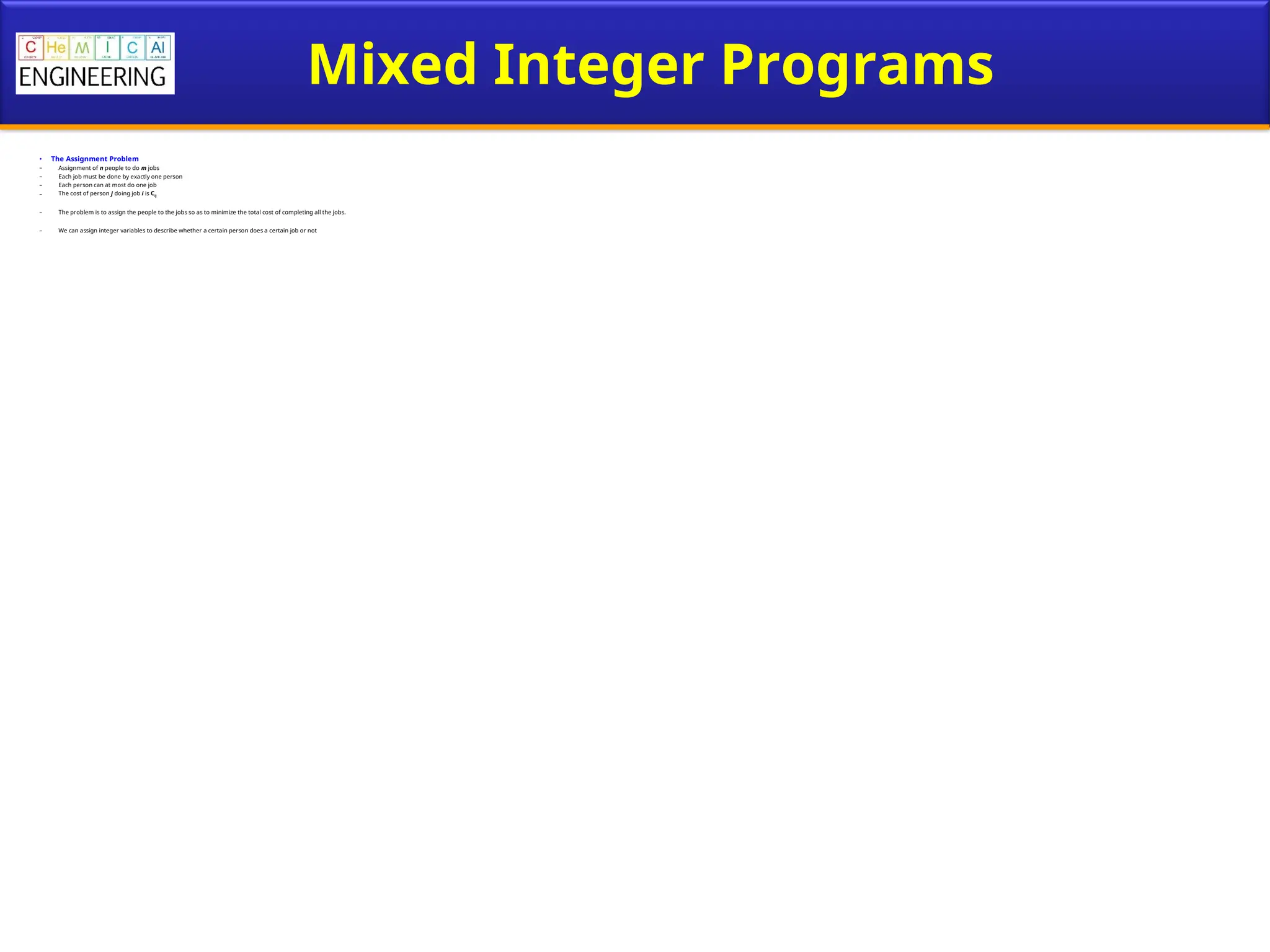 Mixed Integer Programs
• The Assignment Problem
– Assignment of n people to do m jobs
– Each job must be done by exactly one person
– Each person can at most do one job
– The cost of person j doing job i is Cij
– The problem is to assign the people to the jobs so as to minimize the total cost of completing all the jobs.
– We can assign integer variables to describe whether a certain person does a certain job or not
 