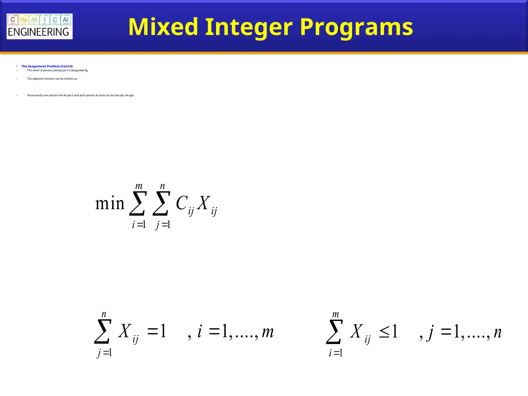 Mixed Integer Programs
• The Assignment Problem (Cont’d)
– The event of person j doing job i is designated Xij
– The objective function can be written as:
– Since exactly one person will do job i, and each person at most can do one job, we get:
1 1
min
m n
ij ij
i j
C X
 
 
1
1 , 1,....,
n
ij
j
X i m

 
 1
1 , 1,....,
m
ij
i
X j n

 

 