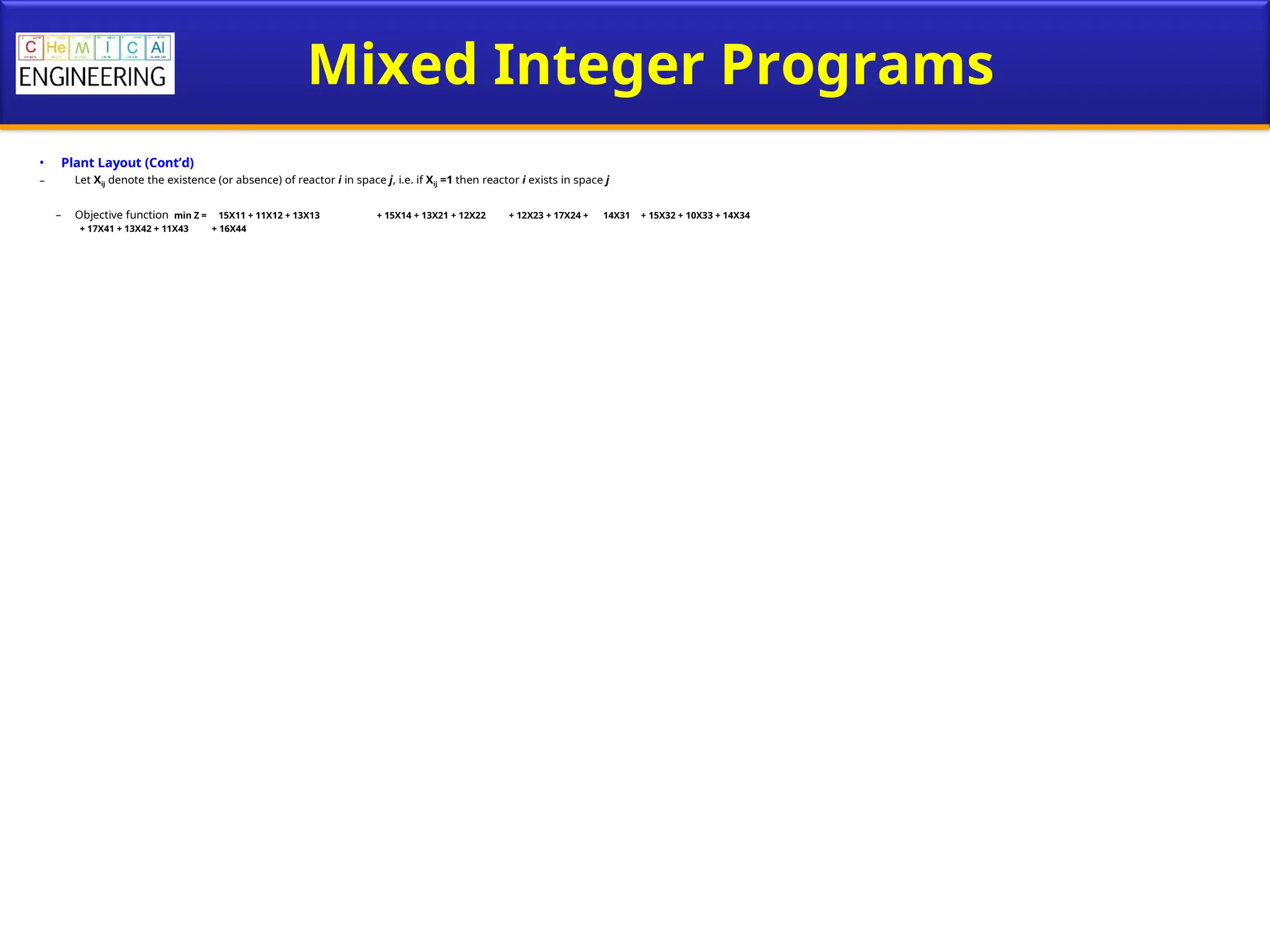 Mixed Integer Programs
• Plant Layout (Cont’d)
– Let Xij denote the existence (or absence) of reactor i in space j, i.e. if Xij =1 then reactor i exists in space j
– Objective function min Z = 15X11 + 11X12 + 13X13 + 15X14 + 13X21 + 12X22 + 12X23 + 17X24 + 14X31 + 15X32 + 10X33 + 14X34
+ 17X41 + 13X42 + 11X43 + 16X44
 