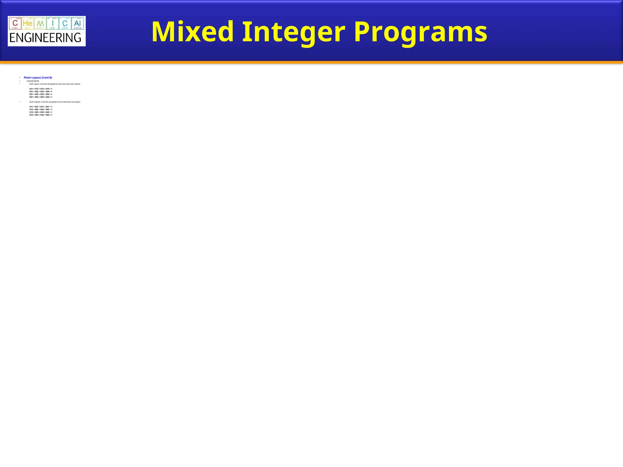 Mixed Integer Programs
• Plant Layout (Cont’d)
– Constraints
• Each space must be assigned to one and only one reactor
X11 + X12 + X13 + X14 = 1
X21 + X22 + X23 + X24 = 1
X31 + X32 + X33 + X34 = 1
X41 + X42 + X43 + X44 = 1
• Each reactor must be assigned to one and only one space
X11 + X21 + X31 + X41 = 1
X12 + X22 + X32 + X42 = 1
X13 + X23 + X33 + X43 = 1
X14 + X24 + X34 + X44 = 1
 