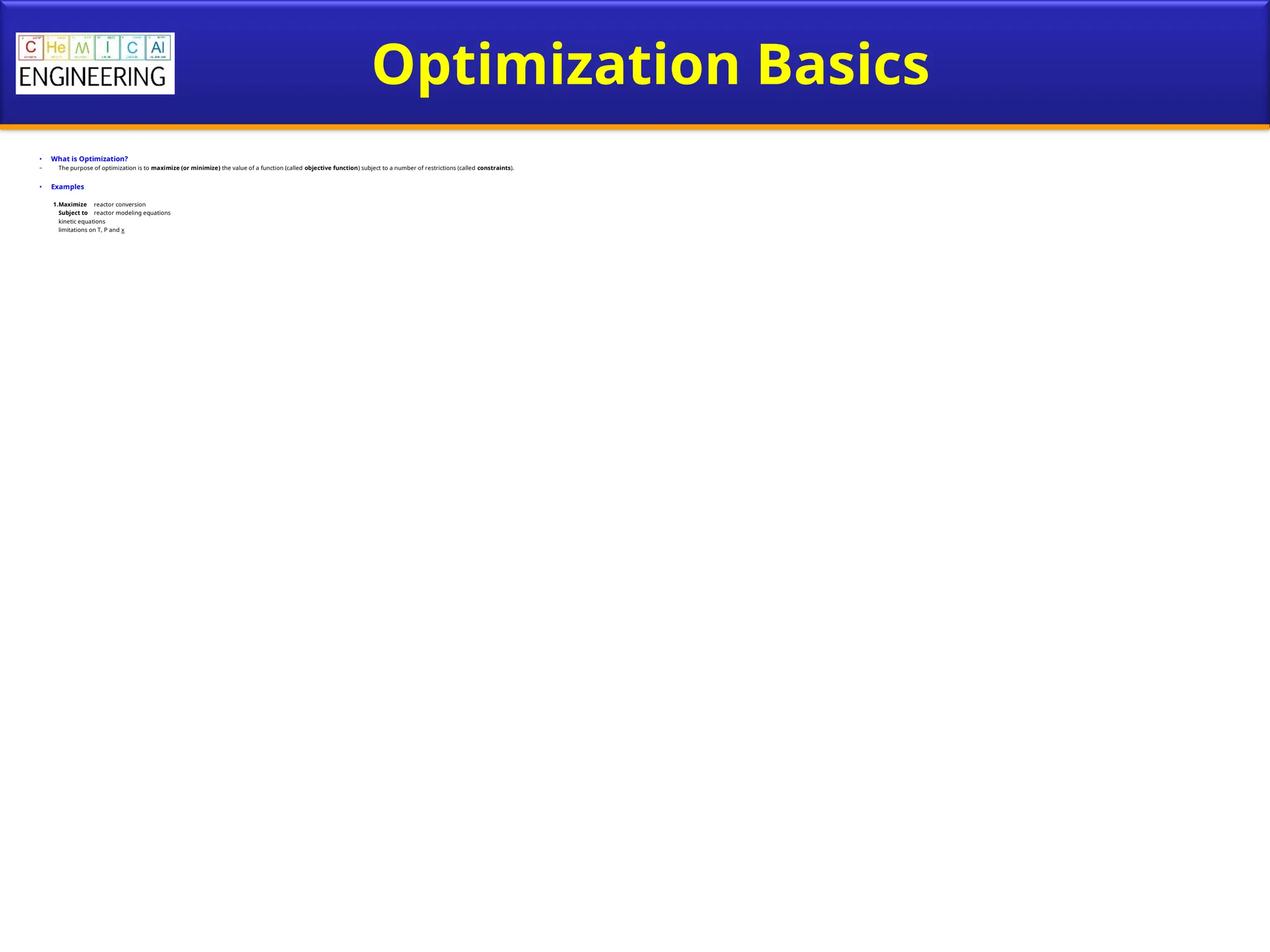 Optimization Basics
• What is Optimization?
– The purpose of optimization is to maximize (or minimize) the value of a function (called objective function) subject to a number of restrictions (called constraints).
• Examples
1.Maximize reactor conversion
Subject to reactor modeling equations
kinetic equations
limitations on T, P and x
 