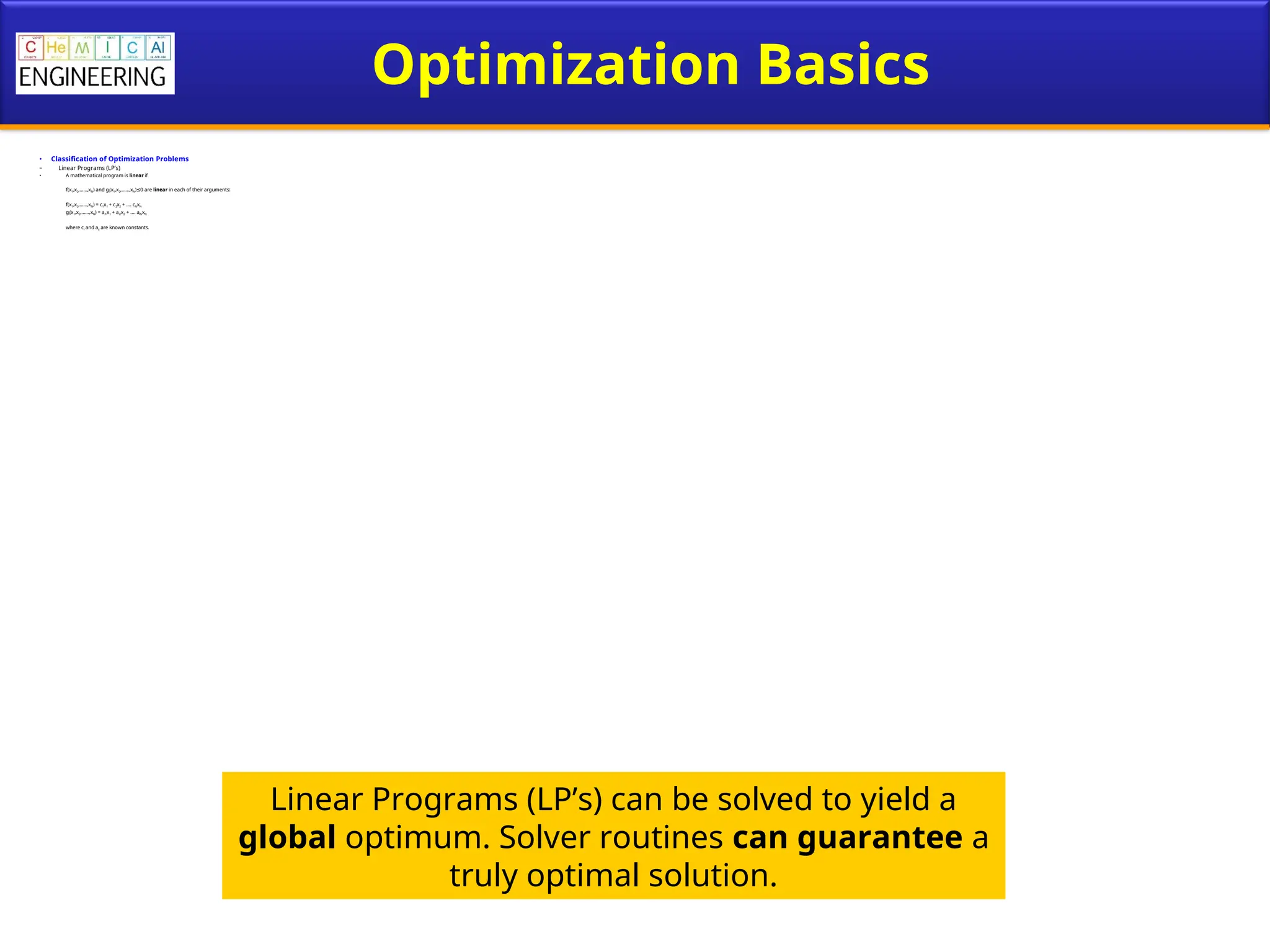 Optimization Basics
• Classification of Optimization Problems
– Linear Programs (LP’s)
• A mathematical program is linear if
f(x1,x2,……,xN) and gi(x1,x2,……,xN) 0 are
≤ linear in each of their arguments:
f(x1,x2,……,xN) = c1x1 + c2x2 + …. cNxN
gi(x1,x2,……,xN) = ai1x1 + ai2x2 + …. aiNxN
where ci and aij are known constants.
Linear Programs (LP’s) can be solved to yield a
global optimum. Solver routines can guarantee a
truly optimal solution.
 