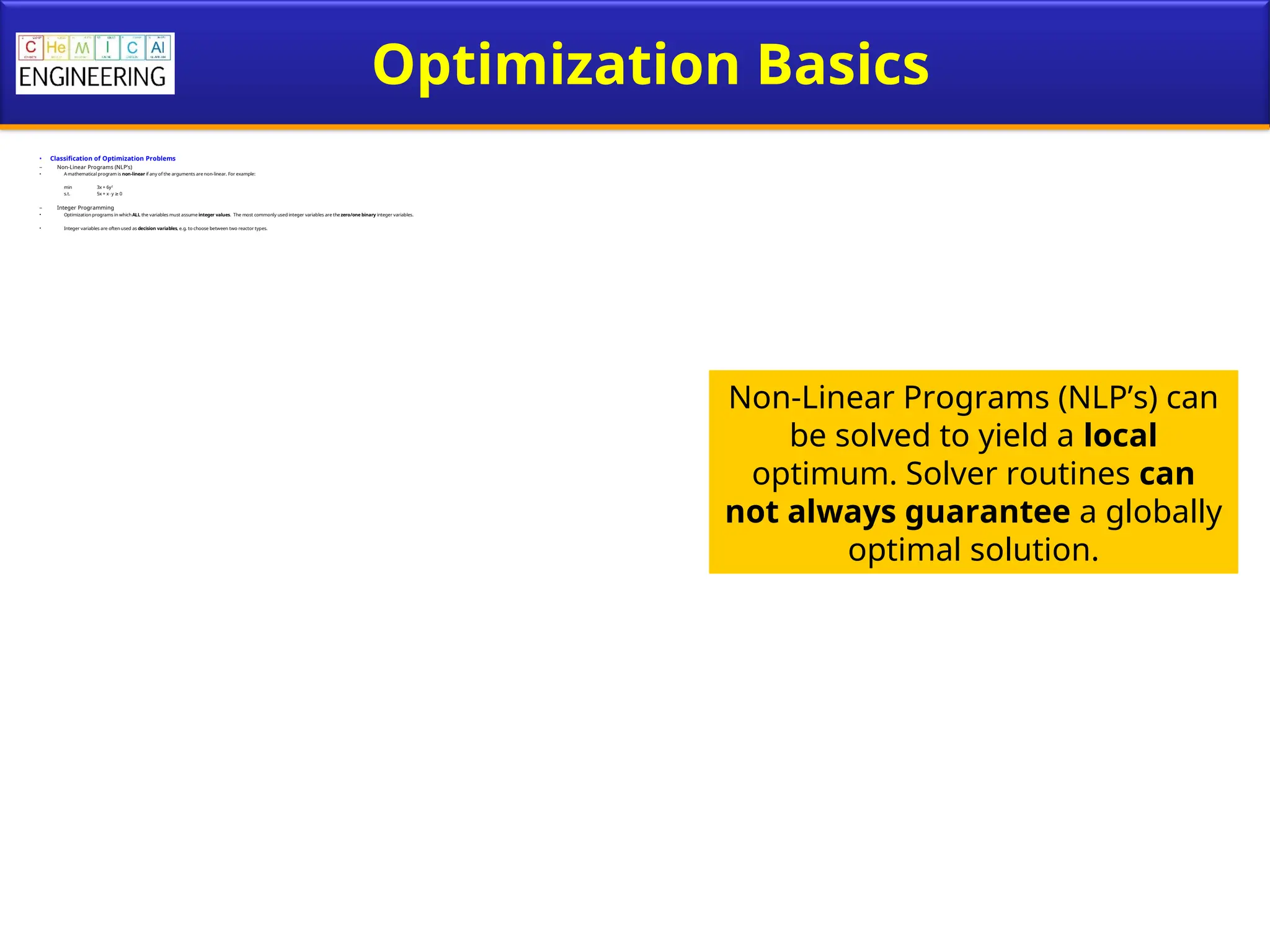 Optimization Basics
• Classification of Optimization Problems
– Non-Linear Programs (NLP’s)
• A mathematical program is non-linear if any of the arguments are non-linear. For example:
min 3x + 6y2
s.t. 5x + xy 0
≥
– Integer Programming
• Optimization programs in whichALL the variables must assume integer values. The most commonly used integer variables are the zero/one binary integer variables.
• Integer variables are often used as decision variables, e.g. to choose between two reactor types.
Non-Linear Programs (NLP’s) can
be solved to yield a local
optimum. Solver routines can
not always guarantee a globally
optimal solution.
 